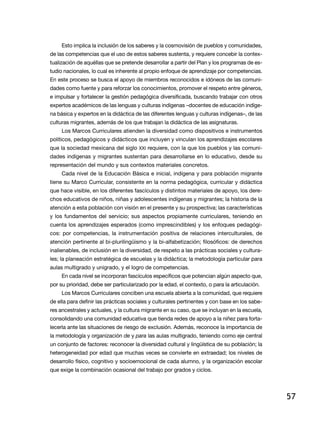 57
Esto implica la inclusión de los saberes y la cosmovisión de pueblos y comunidades,
de las competencias que el uso de estos saberes sustenta, y requiere concebir la contex-
tualización de aquéllas que se pretende desarrollar a partir del Plan y los programas de es-
tudio nacionales, lo cual es inherente al propio enfoque de aprendizaje por competencias.
En este proceso se busca el apoyo de miembros reconocidos e idóneos de las comuni-
dades como fuente y para reforzar los conocimientos, promover el respeto entre géneros,
e impulsar y fortalecer la gestión pedagógica diversificada, buscando trabajar con otros
expertos académicos de las lenguas y culturas indígenas –docentes de educación indíge-
na básica y expertos en la didáctica de las diferentes lenguas y culturas indígenas–, de las
culturas migrantes, además de los que trabajan la didáctica de las asignaturas.
Los Marcos Curriculares atienden la diversidad como dispositivos e instrumentos
políticos, pedagógicos y didácticos que incluyen y vinculan los aprendizajes escolares
que la sociedad mexicana del siglo XXI requiere, con la que los pueblos y las comuni-
dades indígenas y migrantes sustentan para desarrollarse en lo educativo, desde su
representación del mundo y sus contextos materiales concretos.
Cada nivel de la Educación Básica e inicial, indígena y para población migrante
tiene su Marco Curricular, consistente en la norma pedagógica, curricular y didáctica
que hace visible, en los diferentes fascículos y distintos materiales de apoyo, los dere-
chos educativos de niños, niñas y adolescentes indígenas y migrantes; la historia de la
atención a esta población con visión en el presente y su prospectiva; las características
y los fundamentos del servicio; sus aspectos propiamente curriculares, teniendo en
cuenta los aprendizajes esperados (como imprescindibles) y los enfoques pedagógi-
cos: por competencias, la instrumentación positiva de relaciones interculturales, de
atención pertinente al bi-plurilingüismo y la bi-alfabetización; filosóficos: de derechos
inalienables, de inclusión en la diversidad, de respeto a las prácticas sociales y cultura-
les; la planeación estratégica de escuelas y la didáctica; la metodología particular para
aulas multigrado y unigrado, y el logro de competencias.
En cada nivel se incorporan fascículos específicos que potencian algún aspecto que,
por su prioridad, debe ser particularizado por la edad, el contexto, o para la articulación.
Los Marcos Curriculares conciben una escuela abierta a la comunidad, que requiere
de ella para definir las prácticas sociales y culturales pertinentes y con base en los sabe-
res ancestrales y actuales, y la cultura migrante en su caso, que se incluyan en la escuela,
consolidando una comunidad educativa que tienda redes de apoyo a la niñez para forta-
lecerla ante las situaciones de riesgo de exclusión. Además, reconoce la importancia de
la metodología y organización de y para las aulas multigrado, teniendo como eje central
un conjunto de factores: reconocer la diversidad cultural y lingüística de su población; la
heterogeneidad por edad que muchas veces se convierte en extraedad; los niveles de
desarrollo físico, cognitivo y socioemocional de cada alumno, y la organización escolar
que exige la combinación ocasional del trabajo por grados y ciclos.
 