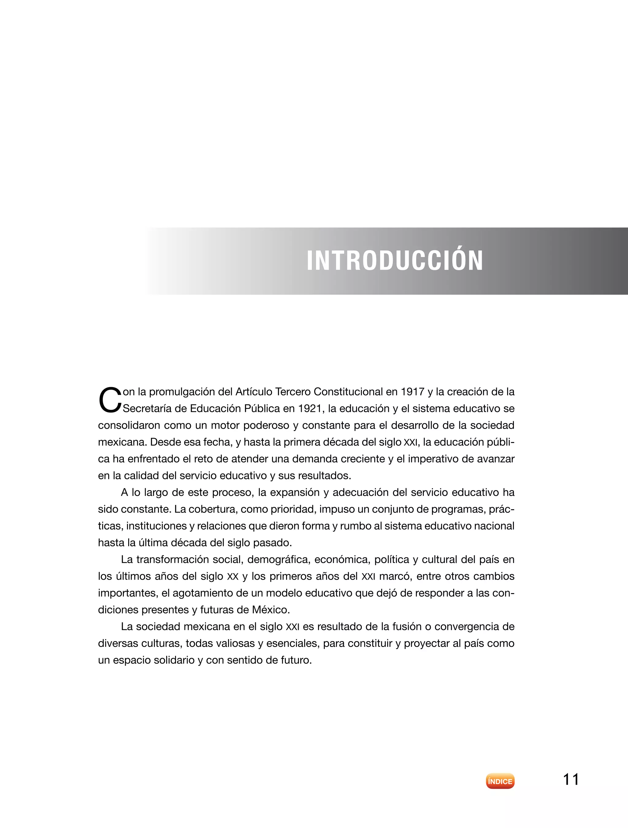 11
Con la promulgación del Artículo Tercero Constitucional en 1917 y la creación de la
Secretaría de Educación Pública en 1921, la educación y el sistema educativo se
consolidaron como un motor poderoso y constante para el desarrollo de la sociedad
mexicana. Desde esa fecha, y hasta la primera década del siglo XXI, la educación públi-
ca ha enfrentado el reto de atender una demanda creciente y el imperativo de avanzar
en la calidad del servicio educativo y sus resultados.
A lo largo de este proceso, la expansión y adecuación del servicio educativo ha
sido constante. La cobertura, como prioridad, impuso un conjunto de programas, prác-
ticas, instituciones y relaciones que dieron forma y rumbo al sistema educativo nacional
hasta la última década del siglo pasado.
La transformación social, demográfica, económica, política y cultural del país en
los últimos años del siglo XX y los primeros años del XXI marcó, entre otros cambios
importantes, el agotamiento de un modelo educativo que dejó de responder a las con-
diciones presentes y futuras de México.
La sociedad mexicana en el siglo XXI es resultado de la fusión o convergencia de
diversas culturas, todas valiosas y esenciales, para constituir y proyectar al país como
un espacio solidario y con sentido de futuro.
INTRODUCCión
 