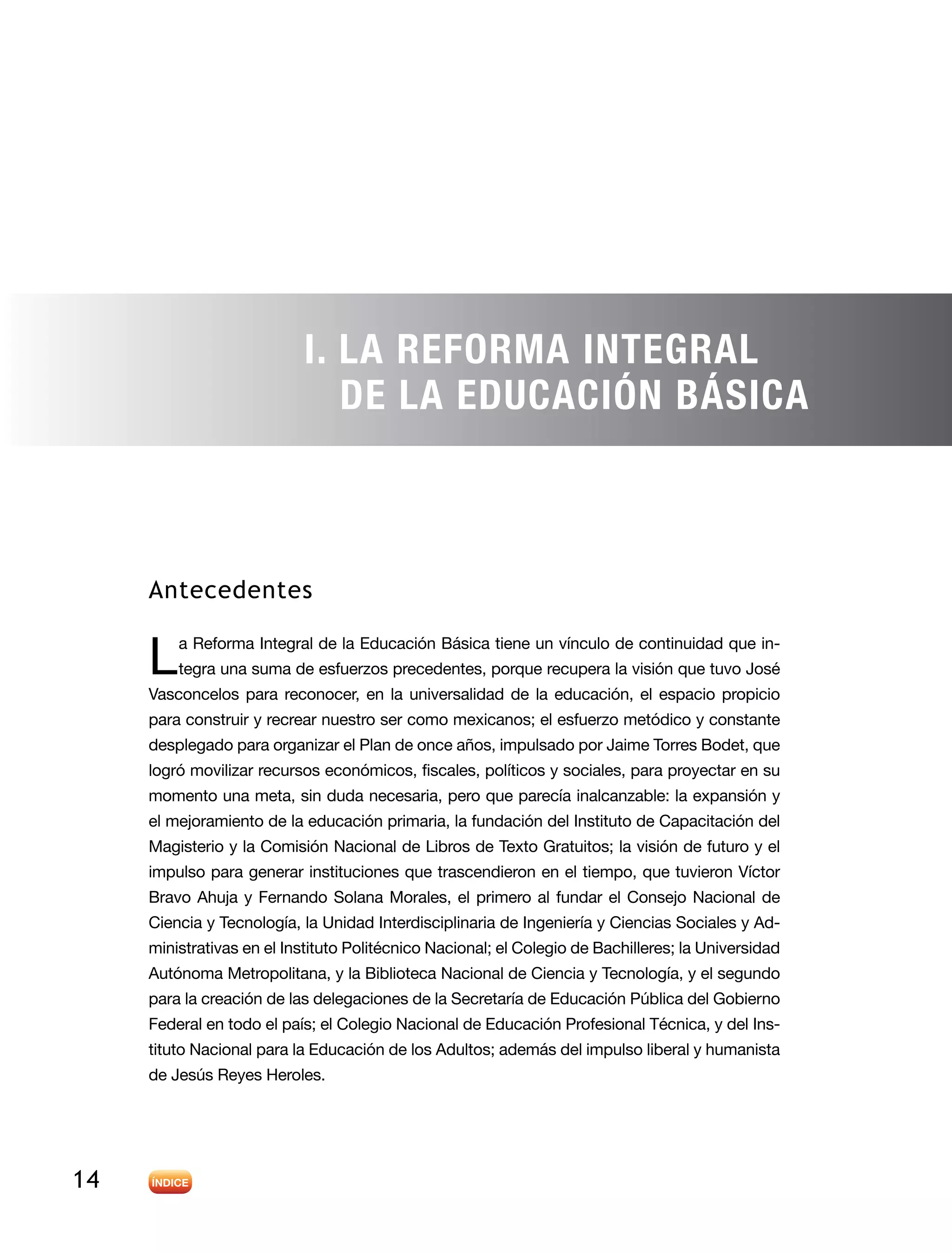 14
Antecedentes
L a Reforma Integral de la Educación Básica tiene un vínculo de continuidad que in-
tegra una suma de esfuerzos precedentes, porque recupera la visión que tuvo José
Vasconcelos para reconocer, en la universalidad de la educación, el espacio propicio
para construir y recrear nuestro ser como mexicanos; el esfuerzo metódico y constante
desplegado para organizar el Plan de once años, impulsado por Jaime Torres Bodet, que
logró movilizar recursos económicos, fiscales, políticos y sociales, para proyectar en su
momento una meta, sin duda necesaria, pero que parecía inalcanzable: la expansión y
el mejoramiento de la educación primaria, la fundación del Instituto de Capacitación del
Magisterio y la Comisión Nacional de Libros de Texto Gratuitos; la visión de futuro y el
impulso para generar instituciones que trascendieron en el tiempo, que tuvieron Víctor
Bravo Ahuja y Fernando Solana Morales, el primero al fundar el Consejo Nacional de
Ciencia y Tecnología, la Unidad Interdisciplinaria de Ingeniería y Ciencias Sociales y Ad-
ministrativas en el Instituto Politécnico Nacional; el Colegio de Bachilleres; la Universidad
Autónoma Metropolitana, y la Biblioteca Nacional de Ciencia y Tecnología, y el segundo
para la creación de las delegaciones de la Secretaría de Educación Pública del Gobierno
Federal en todo el país; el Colegio Nacional de Educación Profesional Técnica, y del Ins-
tituto Nacional para la Educación de los Adultos; además del impulso liberal y humanista
de Jesús Reyes Heroles.
I. La Reforma Integral
de la Educación Básica
 