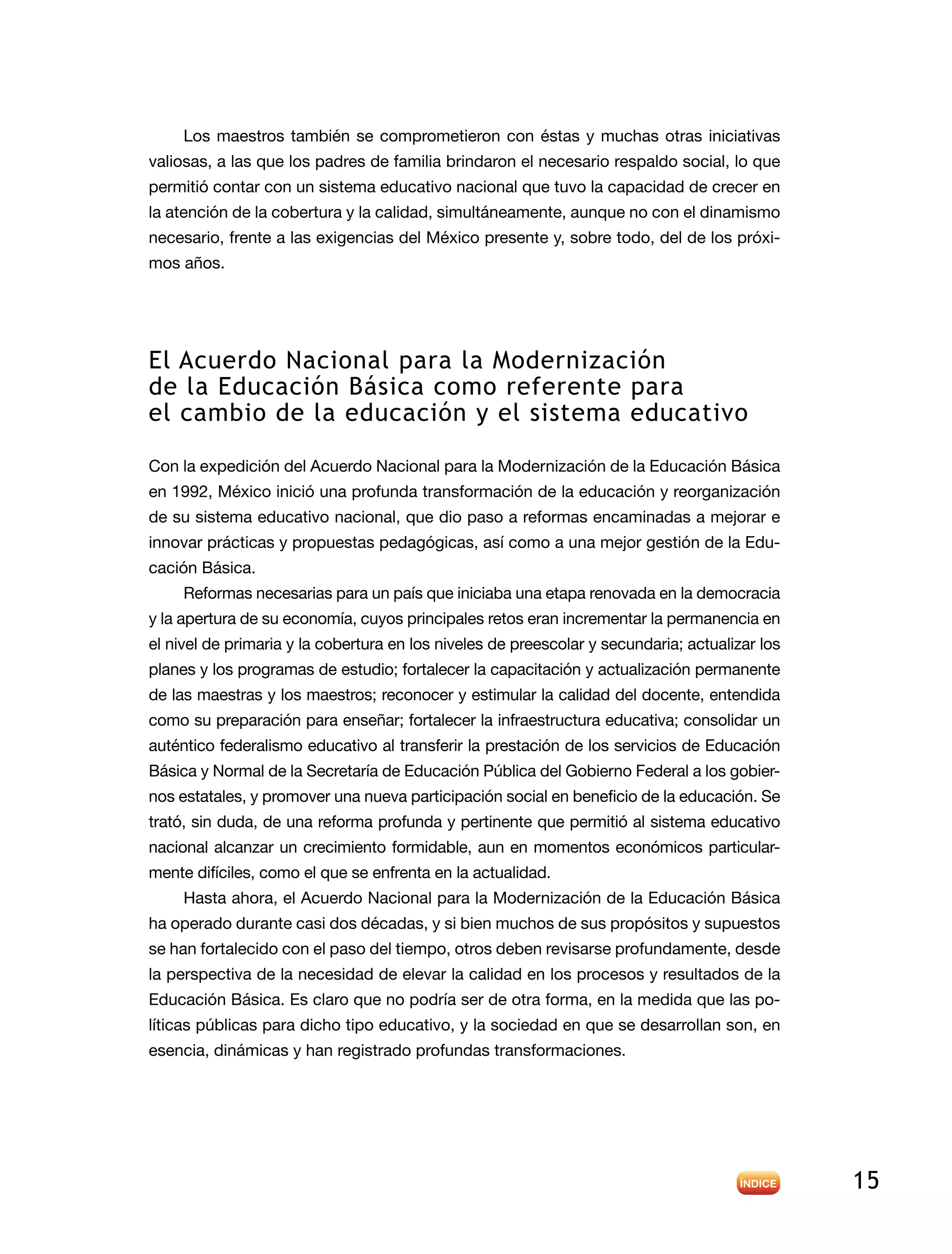 15
Los maestros también se comprometieron con éstas y muchas otras iniciativas
valiosas, a las que los padres de familia brindaron el necesario respaldo social, lo que
permitió contar con un sistema educativo nacional que tuvo la capacidad de crecer en
la atención de la cobertura y la calidad, simultáneamente, aunque no con el dinamismo
necesario, frente a las exigencias del México presente y, sobre todo, del de los próxi-
mos años.
El Acuerdo Nacional para la Modernización
de la Educación Básica como referente para
el cambio de la educación y el sistema educativo
Con la expedición del Acuerdo Nacional para la Modernización de la Educación Básica
en 1992, México inició una profunda transformación de la educación y reorganización
de su sistema educativo nacional, que dio paso a reformas encaminadas a mejorar e
innovar prácticas y propuestas pedagógicas, así como a una mejor gestión de la Edu-
cación Básica.
Reformas necesarias para un país que iniciaba una etapa renovada en la democracia
y la apertura de su economía, cuyos principales retos eran incrementar la permanencia en
el nivel de primaria y la cobertura en los niveles de preescolar y secundaria; actualizar los
planes y los programas de estudio; fortalecer la capacitación y actualización permanente
de las maestras y los maestros; reconocer y estimular la calidad del docente, entendida
como su preparación para enseñar; fortalecer la infraestructura educativa; consolidar un
auténtico federalismo educativo al transferir la prestación de los servicios de Educación
Básica y Normal de la Secretaría de Educación Pública del Gobierno Federal a los gobier-
nos estatales, y promover una nueva participación social en beneficio de la educación. Se
trató, sin duda, de una reforma profunda y pertinente que permitió al sistema educativo
nacional alcanzar un crecimiento formidable, aun en momentos económicos particular-
mente difíciles, como el que se enfrenta en la actualidad.
Hasta ahora, el Acuerdo Nacional para la Modernización de la Educación Básica
ha operado durante casi dos décadas, y si bien muchos de sus propósitos y supuestos
se han fortalecido con el paso del tiempo, otros deben revisarse profundamente, desde
la perspectiva de la necesidad de elevar la calidad en los procesos y resultados de la
Educación Básica. Es claro que no podría ser de otra forma, en la medida que las po-
líticas públicas para dicho tipo educativo, y la sociedad en que se desarrollan son, en
esencia, dinámicas y han registrado profundas transformaciones.
 