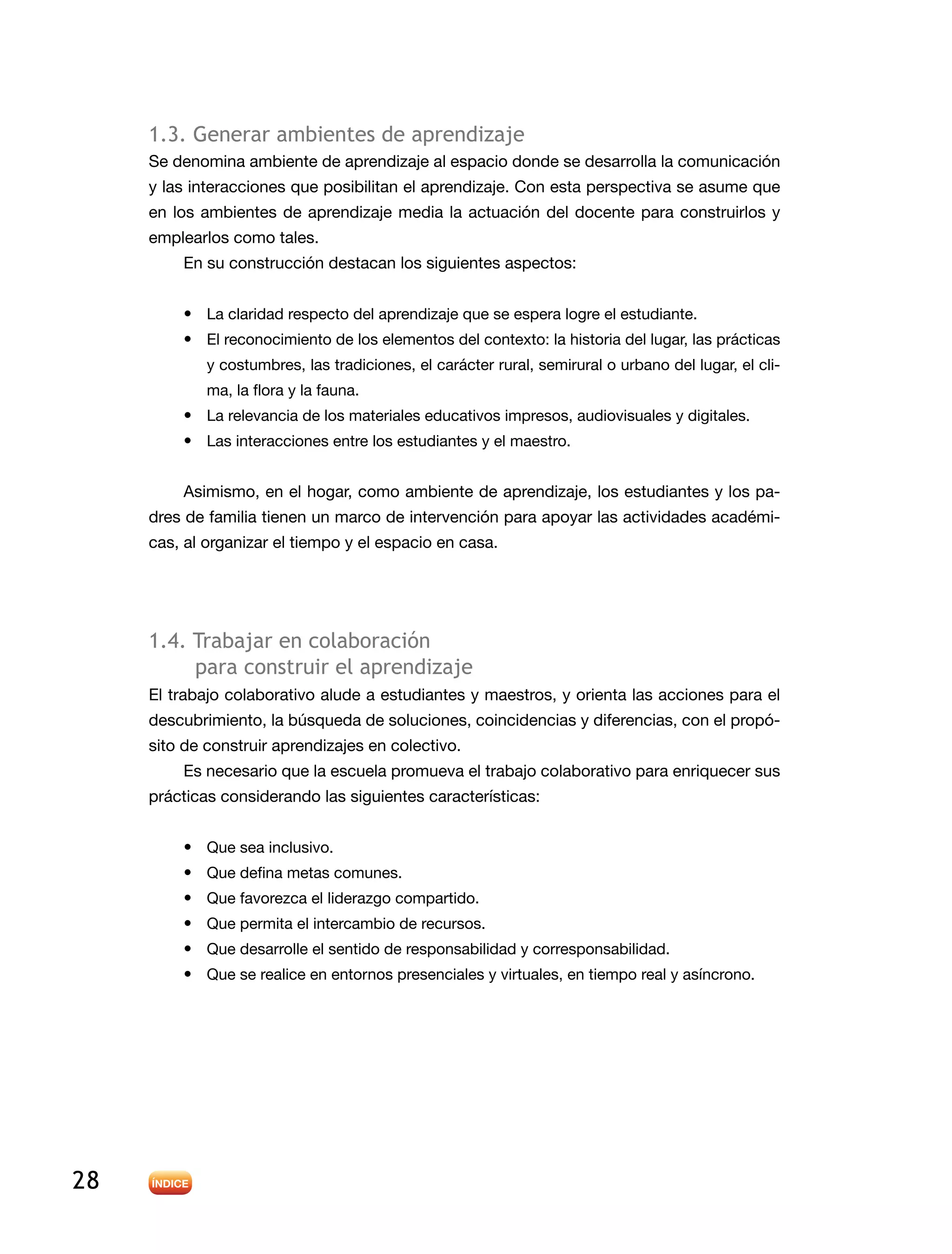 28
1.3. Generar ambientes de aprendizaje
Se denomina ambiente de aprendizaje al espacio donde se desarrolla la comunicación
y las interacciones que posibilitan el aprendizaje. Con esta perspectiva se asume que
en los ambientes de aprendizaje media la actuación del docente para construirlos y
emplearlos como tales.
En su construcción destacan los siguientes aspectos:
•	 La claridad respecto del aprendizaje que se espera logre el estudiante.
•	 El reconocimiento de los elementos del contexto: la historia del lugar, las prácticas
y costumbres, las tradiciones, el carácter rural, semirural o urbano del lugar, el cli-
ma, la flora y la fauna.
•	 La relevancia de los materiales educativos impresos, audiovisuales y digitales.
•	 Las interacciones entre los estudiantes y el maestro.
Asimismo, en el hogar, como ambiente de aprendizaje, los estudiantes y los pa-
dres de familia tienen un marco de intervención para apoyar las actividades académi-
cas, al organizar el tiempo y el espacio en casa.
1.4. Trabajar en colaboración
para construir el aprendizaje
El trabajo colaborativo alude a estudiantes y maestros, y orienta las acciones para el
descubrimiento, la búsqueda de soluciones, coincidencias y diferencias, con el propó-
sito de construir aprendizajes en colectivo.
Es necesario que la escuela promueva el trabajo colaborativo para enriquecer sus
prácticas considerando las siguientes características:
•	 Que sea inclusivo.
•	 Que defina metas comunes.
•	 Que favorezca el liderazgo compartido.
•	 Que permita el intercambio de recursos.
•	 Que desarrolle el sentido de responsabilidad y corresponsabilidad.
•	 Que se realice en entornos presenciales y virtuales, en tiempo real y asíncrono.
 