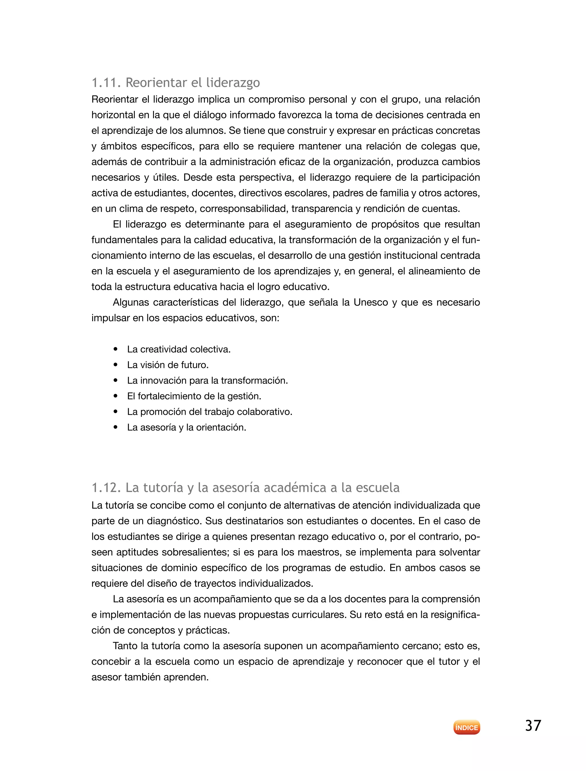 37
1.11. Reorientar el liderazgo
Reorientar el liderazgo implica un compromiso personal y con el grupo, una relación
horizontal en la que el diálogo informado favorezca la toma de decisiones centrada en
el aprendizaje de los alumnos. Se tiene que construir y expresar en prácticas concretas
y ámbitos específicos, para ello se requiere mantener una relación de colegas que,
además de contribuir a la administración eficaz de la organización, produzca cambios
necesarios y útiles. Desde esta perspectiva, el liderazgo requiere de la participación
activa de estudiantes, docentes, directivos escolares, padres de familia y otros actores,
en un clima de respeto, corresponsabilidad, transparencia y rendición de cuentas.
El liderazgo es determinante para el aseguramiento de propósitos que resultan
fundamentales para la calidad educativa, la transformación de la organización y el fun-
cionamiento interno de las escuelas, el desarrollo de una gestión institucional centrada
en la escuela y el aseguramiento de los aprendizajes y, en general, el alineamiento de
toda la estructura educativa hacia el logro educativo.
Algunas características del liderazgo, que señala la Unesco y que es necesario
impulsar en los espacios educativos, son:
•	 La creatividad colectiva.
•	 La visión de futuro.
•	 La innovación para la transformación.
•	 El fortalecimiento de la gestión.
•	 La promoción del trabajo colaborativo.
•	 La asesoría y la orientación.
1.12. La tutoría y la asesoría académica a la escuela
La tutoría se concibe como el conjunto de alternativas de atención individualizada que
parte de un diagnóstico. Sus destinatarios son estudiantes o docentes. En el caso de
los estudiantes se dirige a quienes presentan rezago educativo o, por el contrario, po-
seen aptitudes sobresalientes; si es para los maestros, se implementa para solventar
situaciones de dominio específico de los programas de estudio. En ambos casos se
requiere del diseño de trayectos individualizados.
La asesoría es un acompañamiento que se da a los docentes para la comprensión
e implementación de las nuevas propuestas curriculares. Su reto está en la resignifica-
ción de conceptos y prácticas.
Tanto la tutoría como la asesoría suponen un acompañamiento cercano; esto es,
concebir a la escuela como un espacio de aprendizaje y reconocer que el tutor y el
asesor también aprenden.
 