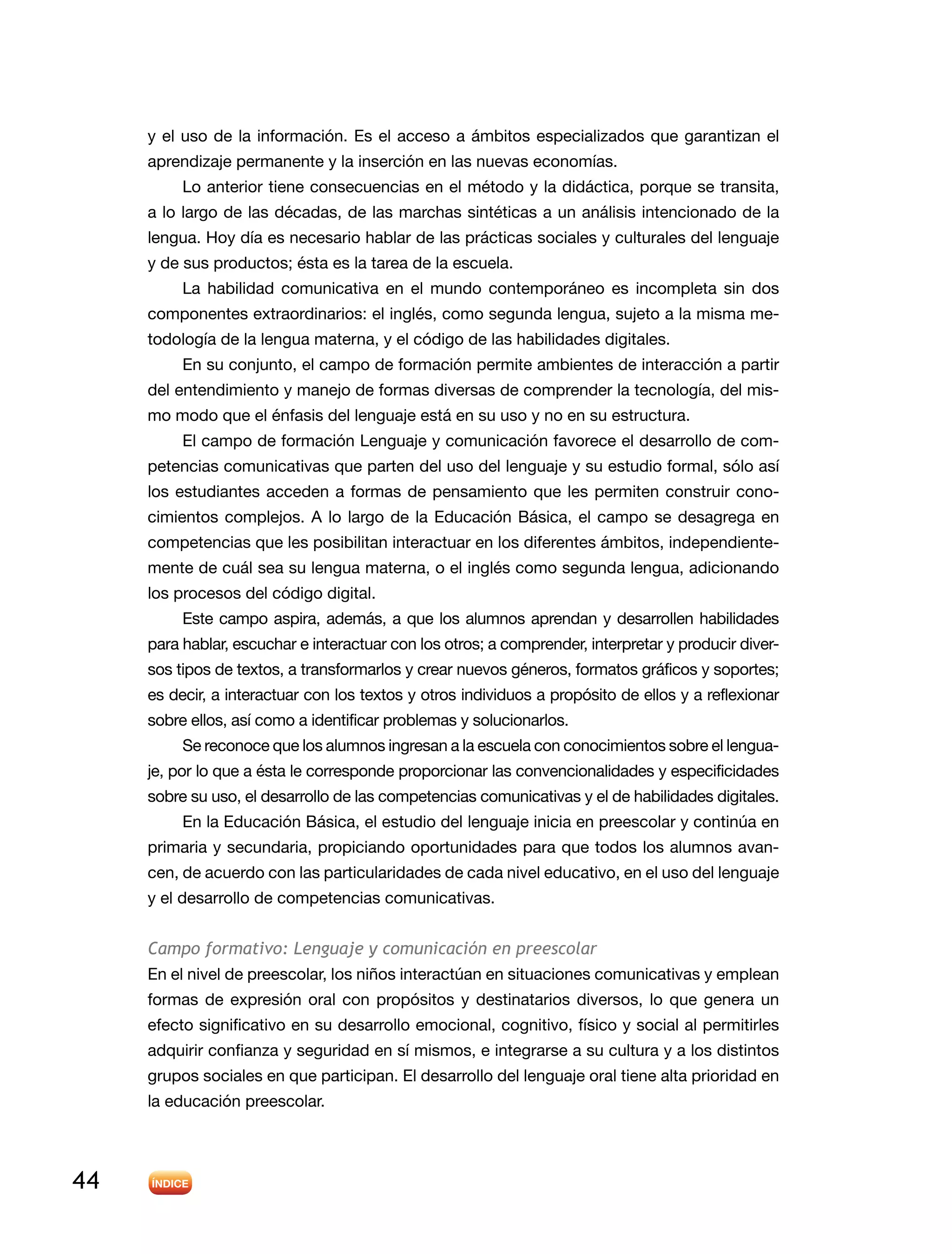 44
y el uso de la información. Es el acceso a ámbitos especializados que garantizan el
aprendizaje permanente y la inserción en las nuevas economías.
Lo anterior tiene consecuencias en el método y la didáctica, porque se transita,
a lo largo de las décadas, de las marchas sintéticas a un análisis intencionado de la
lengua. Hoy día es necesario hablar de las prácticas sociales y culturales del lenguaje
y de sus productos; ésta es la tarea de la escuela.
La habilidad comunicativa en el mundo contemporáneo es incompleta sin dos
componentes extraordinarios: el inglés, como segunda lengua, sujeto a la misma me-
todología de la lengua materna, y el código de las habilidades digitales.
En su conjunto, el campo de formación permite ambientes de interacción a partir
del entendimiento y manejo de formas diversas de comprender la tecnología, del mis-
mo modo que el énfasis del lenguaje está en su uso y no en su estructura.
El campo de formación Lenguaje y comunicación favorece el desarrollo de com-
petencias comunicativas que parten del uso del lenguaje y su estudio formal, sólo así
los estudiantes acceden a formas de pensamiento que les permiten construir cono-
cimientos complejos. A lo largo de la Educación Básica, el campo se desagrega en
competencias que les posibilitan interactuar en los diferentes ámbitos, independiente-
mente de cuál sea su lengua materna, o el inglés como segunda lengua, adicionando
los procesos del código digital.
Este campo aspira, además, a que los alumnos aprendan y desarrollen habilidades
para hablar, escuchar e interactuar con los otros; a comprender, interpretar y producir diver-
sos tipos de textos, a transformarlos y crear nuevos géneros, formatos gráficos y soportes;
es decir, a interactuar con los textos y otros individuos a propósito de ellos y a reflexionar
sobre ellos, así como a identificar problemas y solucionarlos.
Se reconoce que los alumnos ingresan a la escuela con conocimientos sobre el lengua-
je, por lo que a ésta le corresponde proporcionar las convencionalidades y especificidades
sobre su uso, el desarrollo de las competencias comunicativas y el de habilidades digitales.
En la Educación Básica, el estudio del lenguaje inicia en preescolar y continúa en
primaria y secundaria, propiciando oportunidades para que todos los alumnos avan-
cen, de acuerdo con las particularidades de cada nivel educativo, en el uso del lenguaje
y el desarrollo de competencias comunicativas.
Campo formativo: Lenguaje y comunicación en preescolar
En el nivel de preescolar, los niños interactúan en situaciones comunicativas y emplean
formas de expresión oral con propósitos y destinatarios diversos, lo que genera un
efecto significativo en su desarrollo emocional, cognitivo, físico y social al permitirles
adquirir confianza y seguridad en sí mismos, e integrarse a su cultura y a los distintos
grupos sociales en que participan. El desarrollo del lenguaje oral tiene alta prioridad en
la educación preescolar.
 