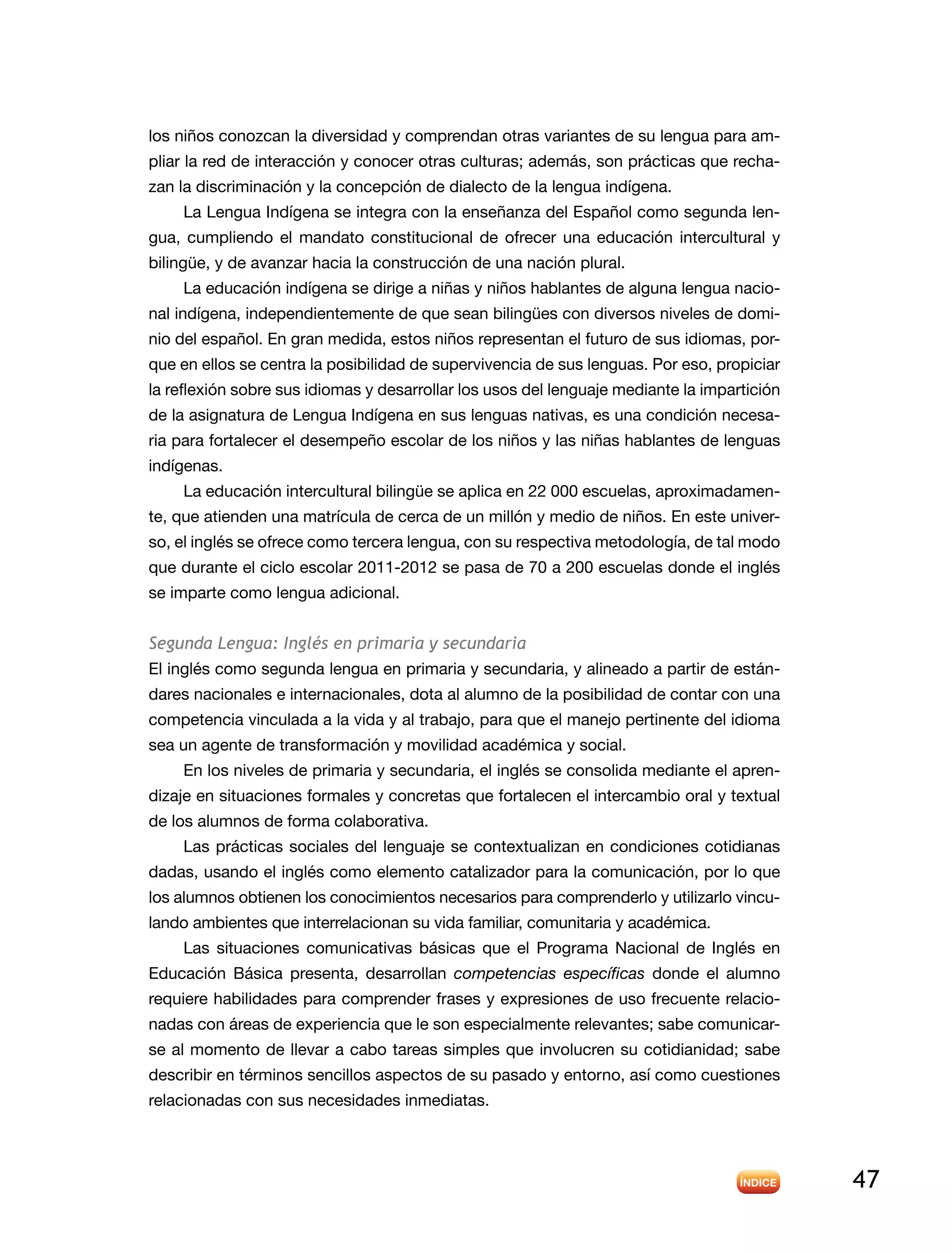 47
los niños conozcan la diversidad y comprendan otras variantes de su lengua para am-
pliar la red de interacción y conocer otras culturas; además, son prácticas que recha-
zan la discriminación y la concepción de dialecto de la lengua indígena.
La Lengua Indígena se integra con la enseñanza del Español como segunda len-
gua, cumpliendo el mandato constitucional de ofrecer una educación intercultural y
bilingüe, y de avanzar hacia la construcción de una nación plural.
La educación indígena se dirige a niñas y niños hablantes de alguna lengua nacio-
nal indígena, independientemente de que sean bilingües con diversos niveles de domi-
nio del español. En gran medida, estos niños representan el futuro de sus idiomas, por-
que en ellos se centra la posibilidad de supervivencia de sus lenguas. Por eso, propiciar
la reflexión sobre sus idiomas y desarrollar los usos del lenguaje mediante la impartición
de la asignatura de Lengua Indígena en sus lenguas nativas, es una condición necesa-
ria para fortalecer el desempeño escolar de los niños y las niñas hablantes de lenguas
indígenas.
La educación intercultural bilingüe se aplica en 22 000 escuelas, aproximadamen-
te, que atienden una matrícula de cerca de un millón y medio de niños. En este univer-
so, el inglés se ofrece como tercera lengua, con su respectiva metodología, de tal modo
que durante el ciclo escolar 2011-2012 se pasa de 70 a 200 escuelas donde el inglés
se imparte como lengua adicional.
Segunda Lengua: Inglés en primaria y secundaria
El inglés como segunda lengua en primaria y secundaria, y alineado a partir de están-
dares nacionales e internacionales, dota al alumno de la posibilidad de contar con una
competencia vinculada a la vida y al trabajo, para que el manejo pertinente del idioma
sea un agente de transformación y movilidad académica y social.
En los niveles de primaria y secundaria, el inglés se consolida mediante el apren-
dizaje en situaciones formales y concretas que fortalecen el intercambio oral y textual
de los alumnos de forma colaborativa.
Las prácticas sociales del lenguaje se contextualizan en condiciones cotidianas
dadas, usando el inglés como elemento catalizador para la comunicación, por lo que
los alumnos obtienen los conocimientos necesarios para comprenderlo y utilizarlo vincu-
lando ambientes que interrelacionan su vida familiar, comunitaria y académica.
Las situaciones comunicativas básicas que el Programa Nacional de Inglés en
Educación Básica presenta, desarrollan competencias específicas donde el alumno
requiere habilidades para comprender frases y expresiones de uso frecuente relacio-
nadas con áreas de experiencia que le son especialmente relevantes; sabe comunicar-
se al momento de llevar a cabo tareas simples que involucren su cotidianidad; sabe
describir en términos sencillos aspectos de su pasado y entorno, así como cuestiones
relacionadas con sus necesidades inmediatas.
 