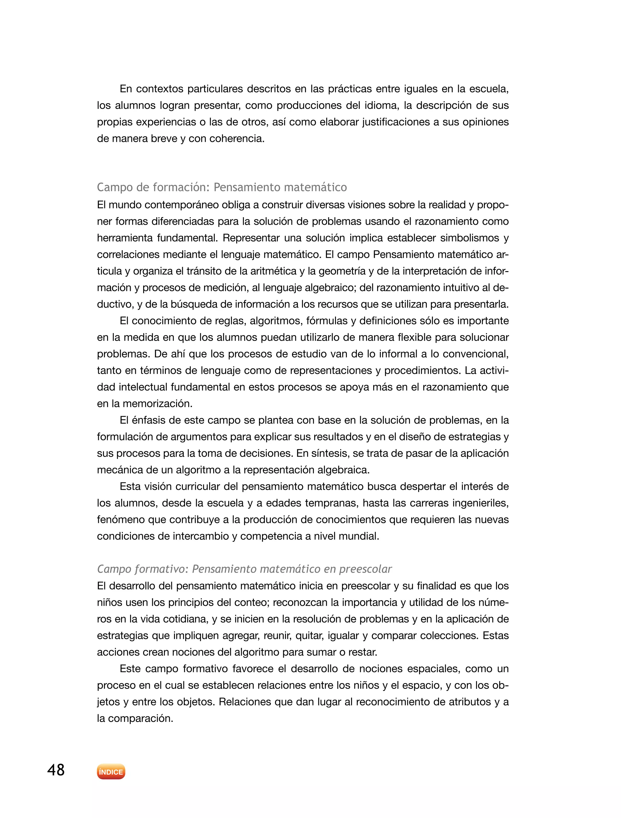 48
En contextos particulares descritos en las prácticas entre iguales en la escuela,
los alumnos logran presentar, como producciones del idioma, la descripción de sus
propias experiencias o las de otros, así como elaborar justificaciones a sus opiniones
de manera breve y con coherencia.
Campo de formación: Pensamiento matemático
El mundo contemporáneo obliga a construir diversas visiones sobre la realidad y propo-
ner formas diferenciadas para la solución de problemas usando el razonamiento como
herramienta fundamental. Representar una solución implica establecer simbolismos y
correlaciones mediante el lenguaje matemático. El campo Pensamiento matemático ar-
ticula y organiza el tránsito de la aritmética y la geometría y de la interpretación de infor-
mación y procesos de medición, al lenguaje algebraico; del razonamiento intuitivo al de-
ductivo, y de la búsqueda de información a los recursos que se utilizan para presentarla.
El conocimiento de reglas, algoritmos, fórmulas y definiciones sólo es importante
en la medida en que los alumnos puedan utilizarlo de manera flexible para solucionar
problemas. De ahí que los procesos de estudio van de lo informal a lo convencional,
tanto en términos de lenguaje como de representaciones y procedimientos. La activi-
dad intelectual fundamental en estos procesos se apoya más en el razonamiento que
en la memorización.
El énfasis de este campo se plantea con base en la solución de problemas, en la
formulación de argumentos para explicar sus resultados y en el diseño de estrategias y
sus procesos para la toma de decisiones. En síntesis, se trata de pasar de la aplicación
mecánica de un algoritmo a la representación algebraica.
Esta visión curricular del pensamiento matemático busca despertar el interés de
los alumnos, desde la escuela y a edades tempranas, hasta las carreras ingenieriles,
fenómeno que contribuye a la producción de conocimientos que requieren las nuevas
condiciones de intercambio y competencia a nivel mundial.
Campo formativo: Pensamiento matemático en preescolar
El desarrollo del pensamiento matemático inicia en preescolar y su finalidad es que los
niños usen los principios del conteo; reconozcan la importancia y utilidad de los núme-
ros en la vida cotidiana, y se inicien en la resolución de problemas y en la aplicación de
estrategias que impliquen agregar, reunir, quitar, igualar y comparar colecciones. Estas
acciones crean nociones del algoritmo para sumar o restar.
Este campo formativo favorece el desarrollo de nociones espaciales, como un
proceso en el cual se establecen relaciones entre los niños y el espacio, y con los ob-
jetos y entre los objetos. Relaciones que dan lugar al reconocimiento de atributos y a
la comparación.
 