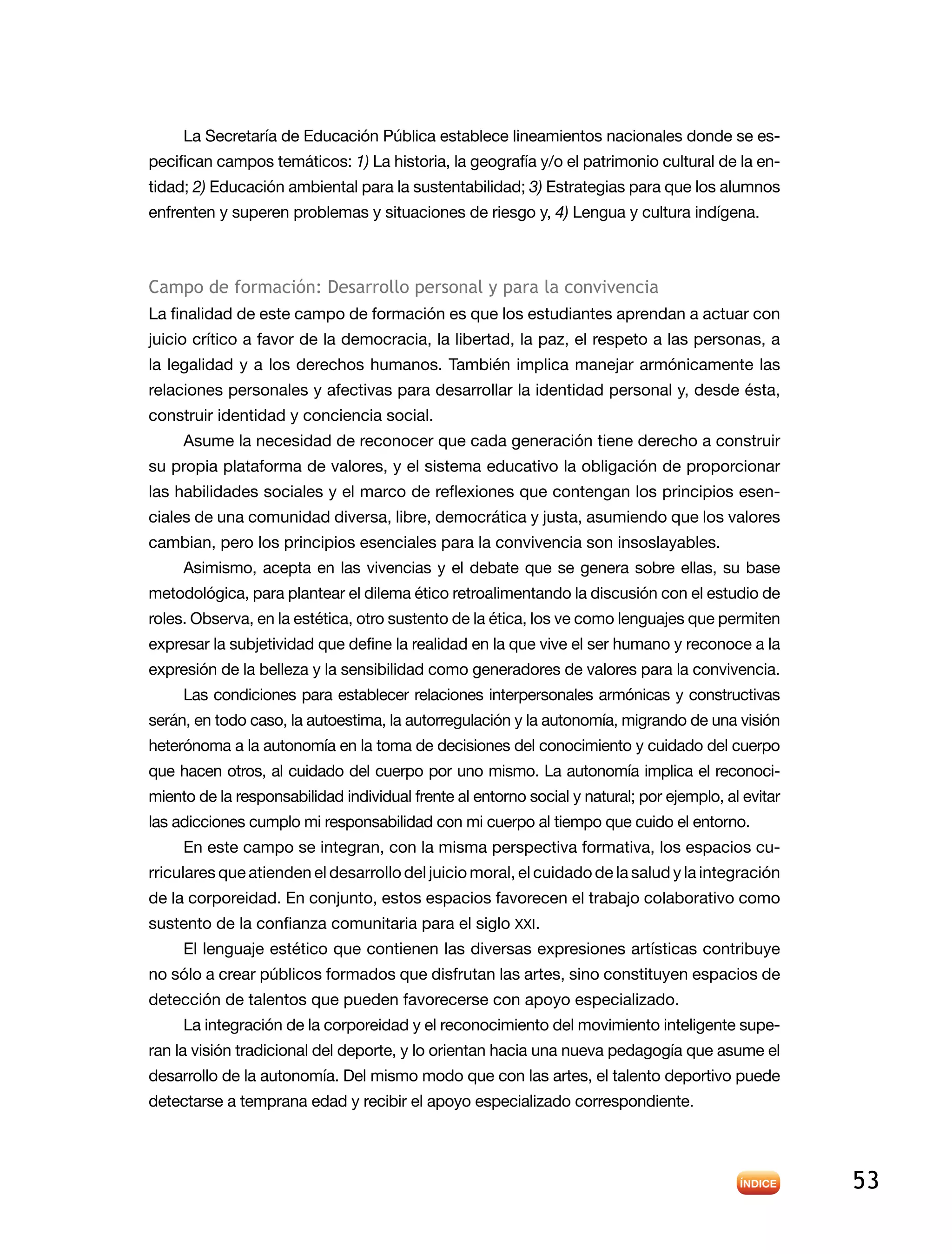 53
La Secretaría de Educación Pública establece lineamientos nacionales donde se es-
pecifican campos temáticos: 1) La historia, la geografía y/o el patrimonio cultural de la en-
tidad; 2) Educación ambiental para la sustentabilidad; 3) Estrategias para que los alumnos
enfrenten y superen problemas y situaciones de riesgo y, 4) Lengua y cultura indígena.
Campo de formación: Desarrollo personal y para la convivencia
La finalidad de este campo de formación es que los estudiantes aprendan a actuar con
juicio crítico a favor de la democracia, la libertad, la paz, el respeto a las personas, a
la legalidad y a los derechos humanos. También implica manejar armónicamente las
relaciones personales y afectivas para desarrollar la identidad personal y, desde ésta,
construir identidad y conciencia social.
Asume la necesidad de reconocer que cada generación tiene derecho a construir
su propia plataforma de valores, y el sistema educativo la obligación de proporcionar
las habilidades sociales y el marco de reflexiones que contengan los principios esen-
ciales de una comunidad diversa, libre, democrática y justa, asumiendo que los valores
cambian, pero los principios esenciales para la convivencia son insoslayables.
Asimismo, acepta en las vivencias y el debate que se genera sobre ellas, su base
metodológica, para plantear el dilema ético retroalimentando la discusión con el estudio de
roles. Observa, en la estética, otro sustento de la ética, los ve como lenguajes que permiten
expresar la subjetividad que define la realidad en la que vive el ser humano y reconoce a la
expresión de la belleza y la sensibilidad como generadores de valores para la convivencia.
Las condiciones para establecer relaciones interpersonales armónicas y constructivas
serán, en todo caso, la autoestima, la autorregulación y la autonomía, migrando de una visión
heterónoma a la autonomía en la toma de decisiones del conocimiento y cuidado del cuerpo
que hacen otros, al cuidado del cuerpo por uno mismo. La autonomía implica el reconoci-
miento de la responsabilidad individual frente al entorno social y natural; por ejemplo, al evitar
las adicciones cumplo mi responsabilidad con mi cuerpo al tiempo que cuido el entorno.
En este campo se integran, con la misma perspectiva formativa, los espacios cu-
rriculares que atienden el desarrollo del juicio moral, el cuidado de la salud y la integración
de la corporeidad. En conjunto, estos espacios favorecen el trabajo colaborativo como
sustento de la confianza comunitaria para el siglo XXI.
El lenguaje estético que contienen las diversas expresiones artísticas contribuye
no sólo a crear públicos formados que disfrutan las artes, sino constituyen espacios de
detección de talentos que pueden favorecerse con apoyo especializado.
La integración de la corporeidad y el reconocimiento del movimiento inteligente supe-
ran la visión tradicional del deporte, y lo orientan hacia una nueva pedagogía que asume el
desarrollo de la autonomía. Del mismo modo que con las artes, el talento deportivo puede
detectarse a temprana edad y recibir el apoyo especializado correspondiente.
 