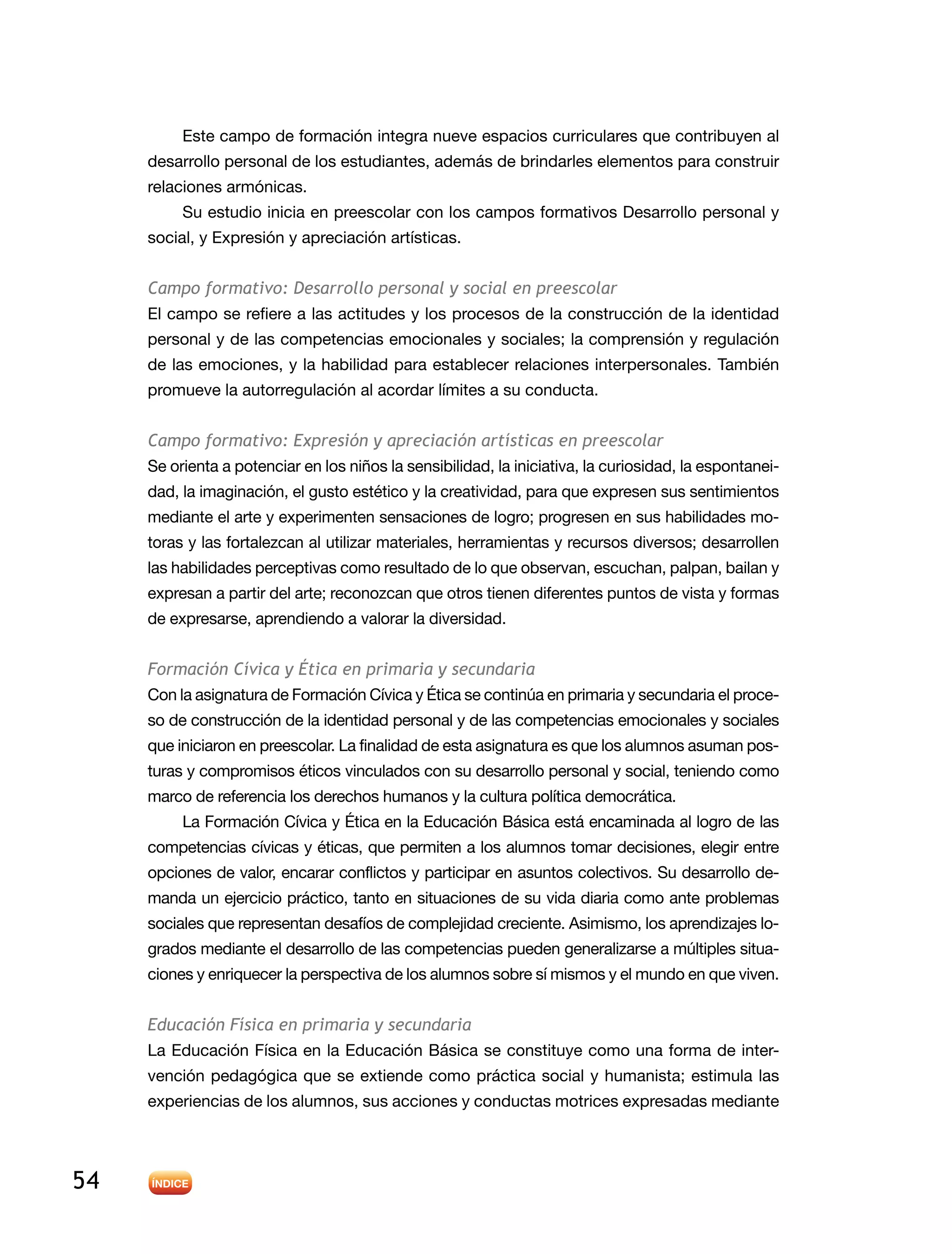 54
Este campo de formación integra nueve espacios curriculares que contribuyen al
desarrollo personal de los estudiantes, además de brindarles elementos para construir
relaciones armónicas.
Su estudio inicia en preescolar con los campos formativos Desarrollo personal y
social, y Expresión y apreciación artísticas.
Campo formativo: Desarrollo personal y social en preescolar
El campo se refiere a las actitudes y los procesos de la construcción de la identidad
personal y de las competencias emocionales y sociales; la comprensión y regulación
de las emociones, y la habilidad para establecer relaciones interpersonales. También
promueve la autorregulación al acordar límites a su conducta.
Campo formativo: Expresión y apreciación artísticas en preescolar
Se orienta a potenciar en los niños la sensibilidad, la iniciativa, la curiosidad, la espontanei-
dad, la imaginación, el gusto estético y la creatividad, para que expresen sus sentimientos
mediante el arte y experimenten sensaciones de logro; progresen en sus habilidades mo-
toras y las fortalezcan al utilizar materiales, herramientas y recursos diversos; desarrollen
las habilidades perceptivas como resultado de lo que observan, escuchan, palpan, bailan y
expresan a partir del arte; reconozcan que otros tienen diferentes puntos de vista y formas
de expresarse, aprendiendo a valorar la diversidad.
Formación Cívica y Ética en primaria y secundaria
Con la asignatura de Formación Cívica y Ética se continúa en primaria y secundaria el proce-
so de construcción de la identidad personal y de las competencias emocionales y sociales
que iniciaron en preescolar. La finalidad de esta asignatura es que los alumnos asuman pos-
turas y compromisos éticos vinculados con su desarrollo personal y social, teniendo como
marco de referencia los derechos humanos y la cultura política democrática.
La Formación Cívica y Ética en la Educación Básica está encaminada al logro de las
competencias cívicas y éticas, que permiten a los alumnos tomar decisiones, elegir entre
opciones de valor, encarar conflictos y participar en asuntos colectivos. Su desarrollo de-
manda un ejercicio práctico, tanto en situaciones de su vida diaria como ante problemas
sociales que representan desafíos de complejidad creciente. Asimismo, los aprendizajes lo-
grados mediante el desarrollo de las competencias pueden generalizarse a múltiples situa-
ciones y enriquecer la perspectiva de los alumnos sobre sí mismos y el mundo en que viven.
Educación Física en primaria y secundaria
La Educación Física en la Educación Básica se constituye como una forma de inter-
vención pedagógica que se extiende como práctica social y humanista; estimula las
experiencias de los alumnos, sus acciones y conductas motrices expresadas mediante
 