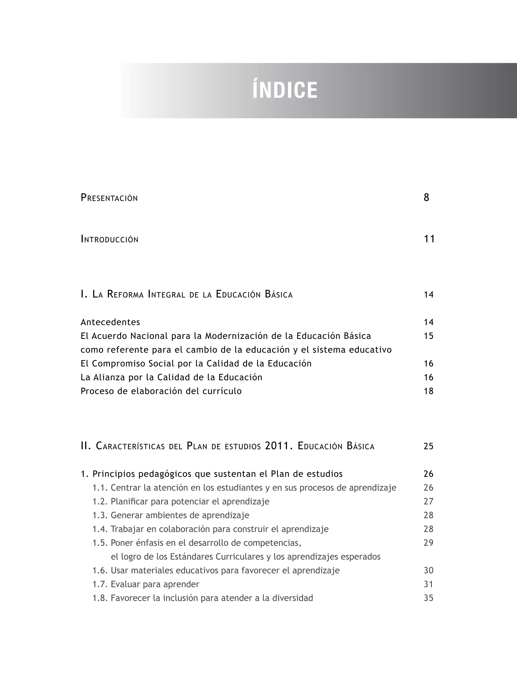 8
11
14
14
15
16
16
18
25
26
26
27
28
28
29
30
31
35
Introducción
I. La Reforma Integral de la Educación Básica
Antecedentes
El Acuerdo Nacional para la Modernización de la Educación Básica
como referente para el cambio de la educación y el sistema educativo
El Compromiso Social por la Calidad de la Educación
La Alianza por la Calidad de la Educación
Proceso de elaboración del currículo
II. Características del Plan de estudios 2011. Educación Básica
1. Principios pedagógicos que sustentan el Plan de estudios
1.1. Centrar la atención en los estudiantes y en sus procesos de aprendizaje
1.2. Planificar para potenciar el aprendizaje
1.3. Generar ambientes de aprendizaje
1.4. Trabajar en colaboración para construir el aprendizaje
1.5. Poner énfasis en el desarrollo de competencias,
el logro de los Estándares Curriculares y los aprendizajes esperados
1.6. Usar materiales educativos para favorecer el aprendizaje
1.7. Evaluar para aprender
1.8. Favorecer la inclusión para atender a la diversidad
Presentación
ÍNDICE
 