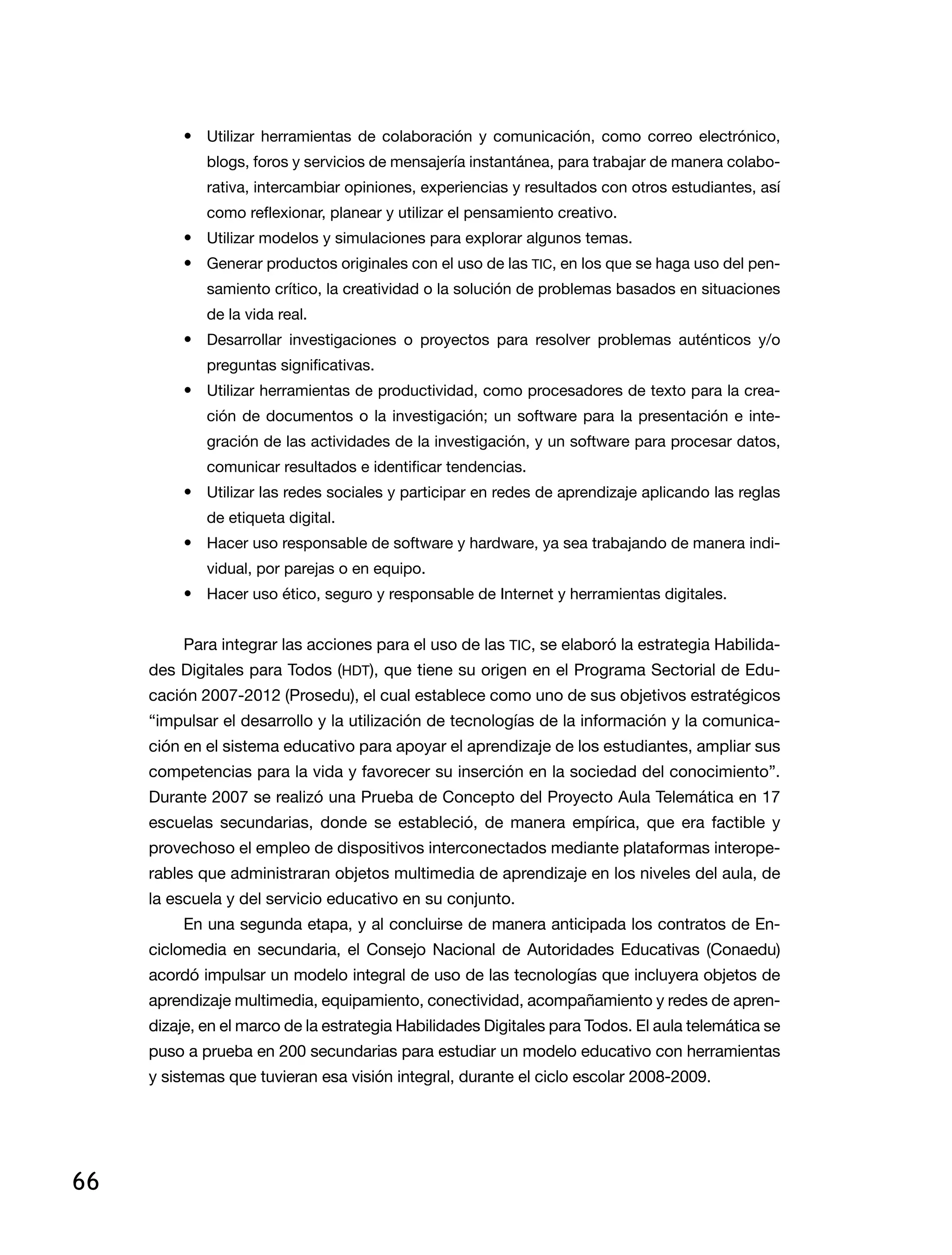 66
•	 Utilizar herramientas de colaboración y comunicación, como correo electrónico,
blogs, foros y servicios de mensajería instantánea, para trabajar de manera colabo-
rativa, intercambiar opiniones, experiencias y resultados con otros estudiantes, así
como reflexionar, planear y utilizar el pensamiento creativo.
•	 Utilizar modelos y simulaciones para explorar algunos temas.
•	 Generar productos originales con el uso de las TIC, en los que se haga uso del pen-
samiento crítico, la creatividad o la solución de problemas basados en situaciones
de la vida real.
•	 Desarrollar investigaciones o proyectos para resolver problemas auténticos y/o
preguntas significativas.
•	 Utilizar herramientas de productividad, como procesadores de texto para la crea-
ción de documentos o la investigación; un software para la presentación e inte-
gración de las actividades de la investigación, y un software para procesar datos,
comunicar resultados e identificar tendencias.
•	 Utilizar las redes sociales y participar en redes de aprendizaje aplicando las reglas
de etiqueta digital.
•	 Hacer uso responsable de software y hardware, ya sea trabajando de manera indi-
vidual, por parejas o en equipo.
•	 Hacer uso ético, seguro y responsable de Internet y herramientas digitales.
Para integrar las acciones para el uso de las TIC, se elaboró la estrategia Habilida-
des Digitales para Todos (HDT), que tiene su origen en el Programa Sectorial de Edu-
cación 2007-2012 (Prosedu), el cual establece como uno de sus objetivos estratégicos
“impulsar el desarrollo y la utilización de tecnologías de la información y la comunica-
ción en el sistema educativo para apoyar el aprendizaje de los estudiantes, ampliar sus
competencias para la vida y favorecer su inserción en la sociedad del conocimiento”.
Durante 2007 se realizó una Prueba de Concepto del Proyecto Aula Telemática en 17
escuelas secundarias, donde se estableció, de manera empírica, que era factible y
provechoso el empleo de dispositivos interconectados mediante plataformas interope-
rables que administraran objetos multimedia de aprendizaje en los niveles del aula, de
la escuela y del servicio educativo en su conjunto.
En una segunda etapa, y al concluirse de manera anticipada los contratos de En-
ciclomedia en secundaria, el Consejo Nacional de Autoridades Educativas (Conaedu)
acordó impulsar un modelo integral de uso de las tecnologías que incluyera objetos de
aprendizaje multimedia, equipamiento, conectividad, acompañamiento y redes de apren-
dizaje, en el marco de la estrategia Habilidades Digitales para Todos. El aula telemática se
puso a prueba en 200 secundarias para estudiar un modelo educativo con herramientas
y sistemas que tuvieran esa visión integral, durante el ciclo escolar 2008-2009.
 