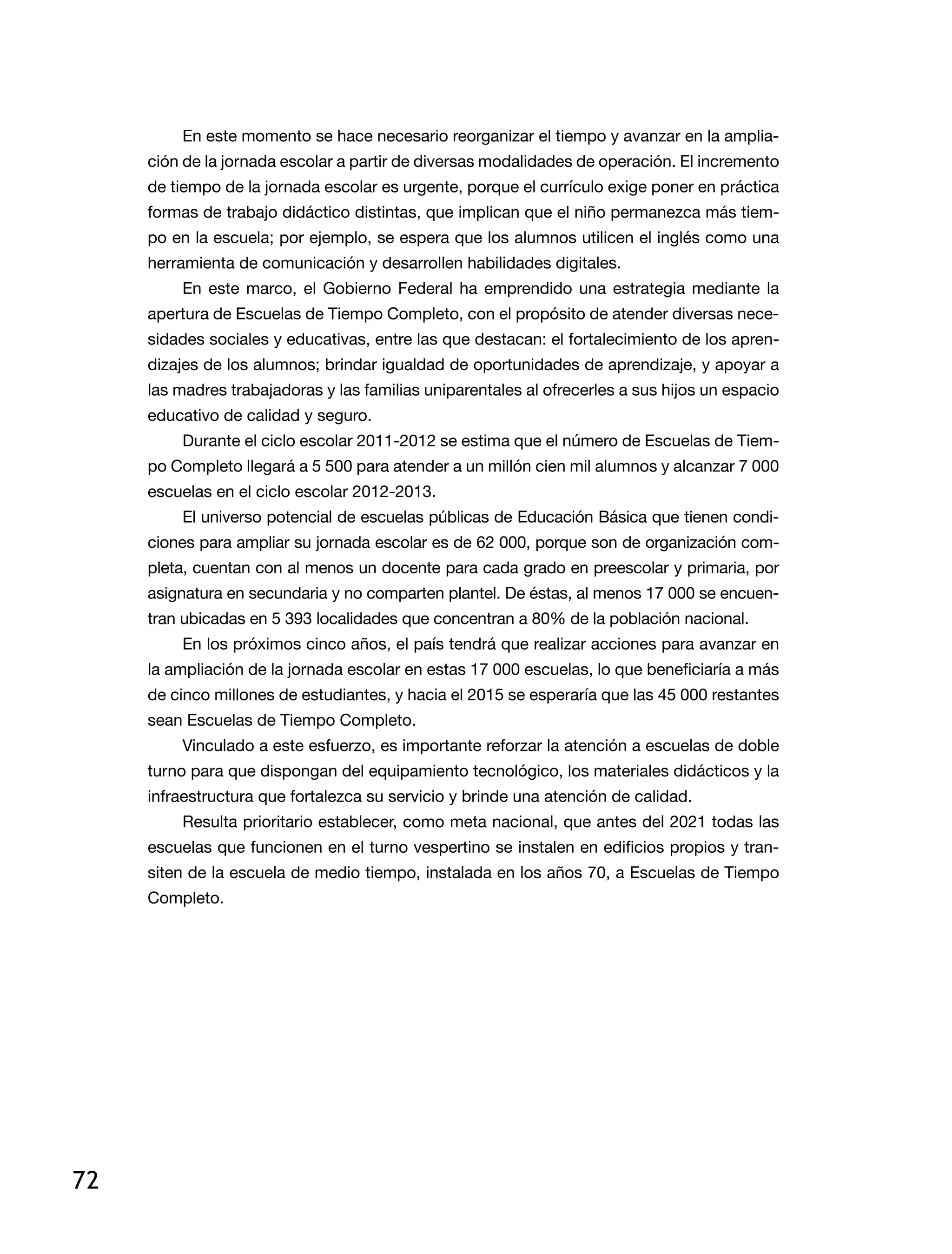 72
En este momento se hace necesario reorganizar el tiempo y avanzar en la amplia-
ción de la jornada escolar a partir de diversas modalidades de operación. El incremento
de tiempo de la jornada escolar es urgente, porque el currículo exige poner en práctica
formas de trabajo didáctico distintas, que implican que el niño permanezca más tiem-
po en la escuela; por ejemplo, se espera que los alumnos utilicen el inglés como una
herramienta de comunicación y desarrollen habilidades digitales.
En este marco, el Gobierno Federal ha emprendido una estrategia mediante la
apertura de Escuelas de Tiempo Completo, con el propósito de atender diversas nece-
sidades sociales y educativas, entre las que destacan: el fortalecimiento de los apren-
dizajes de los alumnos; brindar igualdad de oportunidades de aprendizaje, y apoyar a
las madres trabajadoras y las familias uniparentales al ofrecerles a sus hijos un espacio
educativo de calidad y seguro.
Durante el ciclo escolar 2011-2012 se estima que el número de Escuelas de Tiem-
po Completo llegará a 5 500 para atender a un millón cien mil alumnos y alcanzar 7 000
escuelas en el ciclo escolar 2012-2013.
El universo potencial de escuelas públicas de Educación Básica que tienen condi-
ciones para ampliar su jornada escolar es de 62 000, porque son de organización com-
pleta, cuentan con al menos un docente para cada grado en preescolar y primaria, por
asignatura en secundaria y no comparten plantel. De éstas, al menos 17 000 se encuen-
tran ubicadas en 5 393 localidades que concentran a 80% de la población nacional.
En los próximos cinco años, el país tendrá que realizar acciones para avanzar en
la ampliación de la jornada escolar en estas 17 000 escuelas, lo que beneficiaría a más
de cinco millones de estudiantes, y hacia el 2015 se esperaría que las 45 000 restantes
sean Escuelas de Tiempo Completo.
Vinculado a este esfuerzo, es importante reforzar la atención a escuelas de doble
turno para que dispongan del equipamiento tecnológico, los materiales didácticos y la
infraestructura que fortalezca su servicio y brinde una atención de calidad.
Resulta prioritario establecer, como meta nacional, que antes del 2021 todas las
escuelas que funcionen en el turno vespertino se instalen en edificios propios y tran-
siten de la escuela de medio tiempo, instalada en los años 70, a Escuelas de Tiempo
Completo.
 