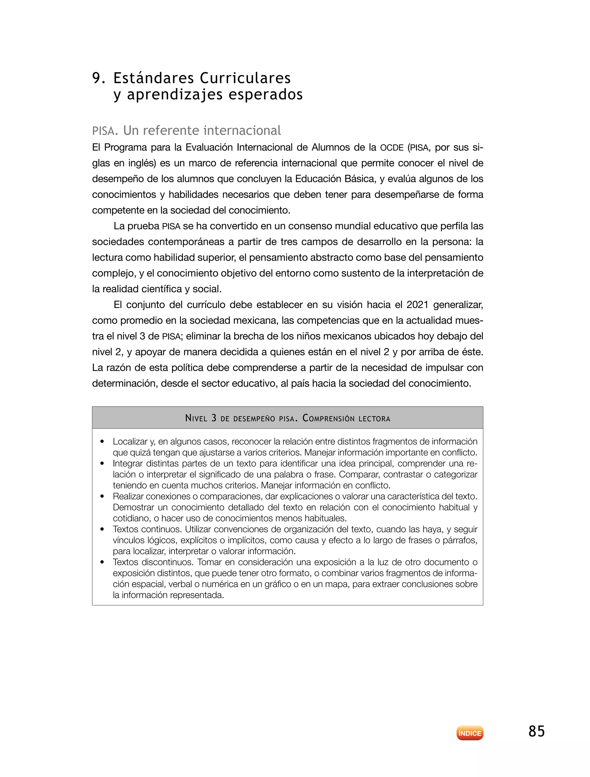 85
9.	Estándares Curriculares
y aprendizajes esperados
pisa. Un referente internacional
El Programa para la Evaluación Internacional de Alumnos de la OCDE (PISA, por sus si-
glas en inglés) es un marco de referencia internacional que permite conocer el nivel de
desempeño de los alumnos que concluyen la Educación Básica, y evalúa algunos de los
conocimientos y habilidades necesarios que deben tener para desempeñarse de forma
competente en la sociedad del conocimiento.
La prueba PISA se ha convertido en un consenso mundial educativo que perfila las
sociedades contemporáneas a partir de tres campos de desarrollo en la persona: la
lectura como habilidad superior, el pensamiento abstracto como base del pensamiento
complejo, y el conocimiento objetivo del entorno como sustento de la interpretación de
la realidad científica y social.
El conjunto del currículo debe establecer en su visión hacia el 2021 generalizar,
como promedio en la sociedad mexicana, las competencias que en la actualidad mues-
tra el nivel 3 de PISA; eliminar la brecha de los niños mexicanos ubicados hoy debajo del
nivel 2, y apoyar de manera decidida a quienes están en el nivel 2 y por arriba de éste.
La razón de esta política debe comprenderse a partir de la necesidad de impulsar con
determinación, desde el sector educativo, al país hacia la sociedad del conocimiento.
Nivel 3 de desempeño pisa. Comprensión lectora
•	 Localizar y, en algunos casos, reconocer la relación entre distintos fragmentos de información
que quizá tengan que ajustarse a varios criterios. Manejar información importante en conflicto.
•	 Integrar distintas partes de un texto para identificar una idea principal, comprender una re-
lación o interpretar el significado de una palabra o frase. Comparar, contrastar o categorizar
teniendo en cuenta muchos criterios. Manejar información en conflicto.
•	 Realizar conexiones o comparaciones, dar explicaciones o valorar una característica del texto.
Demostrar un conocimiento detallado del texto en relación con el conocimiento habitual y
cotidiano, o hacer uso de conocimientos menos habituales.
•	 Textos continuos. Utilizar convenciones de organización del texto, cuando las haya, y seguir
vínculos lógicos, explícitos o implícitos, como causa y efecto a lo largo de frases o párrafos,
para localizar, interpretar o valorar información.
•	 Textos discontinuos. Tomar en consideración una exposición a la luz de otro documento o
exposición distintos, que puede tener otro formato, o combinar varios fragmentos de informa-
ción espacial, verbal o numérica en un gráfico o en un mapa, para extraer conclusiones sobre
la información representada.
 