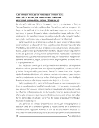1. LA FORMACIÓN INICIAL DE LOS PROFESORES DE EDUCACIÓN BÁSICA 
TIENE CARÁCTER NACIONAL, CON FLEXIBILIDAD PARA COMPRENDER 
LA DIVERSIDAD REGIONAL, SOCIAL, CULTURAL Y ÉTNICA DEL PAÍS 
La educación básica en México, de acuerdo con lo que establecen el Artículo 
Tercero Constitucional y la Ley General de Educación, es nacional porque contri-buye 
a la formación de la identidad de los mexicanos y porque es un medio para 
promover la igualdad de oportunidades a través del acceso de todos los niños y 
adolescentes del país al dominio de los códigos culturales y las competencias fun-damentales 
que les permitan una participación plena en la vida social. 
La formación de los profesores, en virtud del papel fundamental que éstos 
desempeñan en la educación de niños y adolescentes, debe corresponder a las 
finalidades y los contenidos que la legislación educativa le asigna a la educación 
básica. Los principios que fundamentan el sistema educativo nacional parten de 
la idea de que existe un conjunto de conocimientos, habilidades y valores que 
todos los niños y jóvenes mexicanos deben adquirir y desarrollar, independien-temente 
de la entidad, región, condición social, religión, género o cultura étnica 
a la que pertenezcan. 
Esta necesidad constituye la principal razón de la existencia de un plan de 
estudios nacional que, mediante un conjunto de propósitos, contenidos básicos 
y formas de organización, garantiza una formación común, adecuada a las prin-cipales 
finalidades del sistema educativo nacional. Al mismo tiempo, permite aten-der 
las principales demandas que la diversidad regional, social y cultural del país 
le exige al sistema educativo y, en particular, al ejercicio docente. 
La formación común y nacional de los profesores se concentra precisamen-te 
en la consolidación de habilidades intelectuales y competencias profesionales 
que les permiten conocer e interpretar las principales características del medio, 
su influencia en la educación de los alumnos, los recursos que pueden aprove-charse 
y las limitaciones que impone; este conocimiento será la base para adap-tar 
los contenidos educativos y las formas del trabajo a los requerimientos par-ticulares 
de cada región. 
Una parte de los temas y problemas que se incluyen en los programas se 
estudian tanto en su dimensión general o nacional como en su dimensión o 
manifestaciones regionales. Además, el plan de estudios reserva espacios cu-rriculares, 
con temas optativos para las escuelas, que permiten a los estudiantes 
18 PLAN DE ESTUDIOS 
 