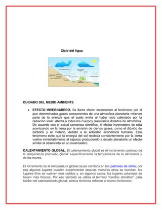 Ciclo del Agua
CUIDADO DEL MEDIO AMBIENTE
• EFECTO INVERNADERO. Se llama efecto invernadero al fenómeno por el
que determinados gases componentes de una atmosfera planetaria retienen
parte de la energía que el suelo emite al haber sido calentado por la
radiación solar. Afecta a todos los cuerpos planetarios dotados de atmósfera.
De acuerdo con el actual consenso científico, el efecto invernadero se está
acentuando en la tierra por la emisión de ciertos gases, como el dióxido de
carbono y el metano, debido a la actividad económica humana. Este
fenómeno evita que la energía del sol recibida constantemente por la tierra
vuelva inmediatamente al espacio produciendo a escala planetaria un efecto
similar al observado en un invernadero.
CALENTAMIENTO GLOBAL. El calentamiento global es el incremento continuo de
la temperatura promedio global: específicamente la temperatura de la atmósfera y
de los mares.
El incremento de la temperatura global causa cambios en los patrones de clima; por
eso algunos lugares pueden experimentar sequías mientras otros se inundan, los
lugares fríos se vuelven más cálidos y, en algunos casos, los lugares calurosos se
hacen más frescos. Por eso también se utiliza el término "cambio climático" para
hablar del calentamiento global; ambos términos refieren al mismo fenómeno.
 