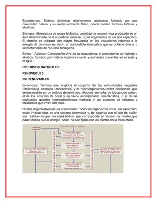 Ecosistemas: Sistema dinámico relativamente autónomo formado por una
comunidad natural y su medio ambiente físico, donde existen factores bióticos y
abióticos.
Biomasa: Abreviatura de masa biológica, cantidad de materia viva producida en un
área determinada de la superficie terrestre, o por organismos de un tipo específico.
El término es utilizado con mayor frecuencia en las discusiones relativas a la
energía de biomasa, es decir, al combustible energético que se obtiene directa o
indirectamente de recursos biológicos.
Biótico - Abiótico: Componente vivo de un ecosistema; el componente no viviente o
abiótico, formado por materia orgánica muerta y nutrientes presentes en el suelo y
el agua.
RECURSOS NATURALES.
RENOVEBLES
NO RENOVABLES
Biocenosis: Término que engloba el conjunto de las comunidades vegetales
(fitocenosis), animales (zoocenosis) y de microorganismos (micro biocenosis) que
se desarrollan en un biotopo determinado. Algunos ejemplos de biocenosis serían:
el de los arrecifes de coral y su fauna acompañante característica, o el de las
posidonias (plantas monocotiledóneas marinas) y las especies de briozoos y
crustáceos que viven con ellas.
Niveles organizativos de un ecosistema: Todos los organismos vivos, sin excepción,
están involucrados en una cadena alimenticia y, de acuerdo con el tipo de acción
que realizan ocupan un nivel trófico, que corresponde al número de niveles que
pasan desde que la energía solar ha sido fijada por las plantas en la fotosíntesis.
 