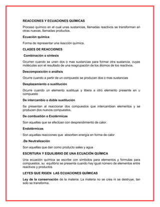 REACCIONES Y ECUACIONES QUÍMICAS
Proceso químico en el cual unas sustancias, llamadas reactivos se transforman en
otras nuevas, llamadas productos.
Ecuación química
Forma de representar una reacción química.
CLASES DE REACCIONES
Combinación o síntesis
Ocurren cuando se unen dos o mas sustancias para formar otra sustancia, cuyas
moléculas son el resultado de una reagrupación de los átomos de los reactivos.
Descomposición o análisis
Ocurre cuando a partir de un compuesto se producen dos o mas sustancias
Desplazamiento o sustitución
Ocurre cuando un elemento sustituye y libera a otro elemento presente en u
compuesto
De intercambio o doble sustitución
Se presentan al reaccionar dos compuestos que intercambian elementos y se
producen dos nuevos compuestos.
De combustión o Exotérmicas
Son aquellas que se efectúan con desprendimiento de calor.
Endotérmicas
Son aquellas reacciones que absorben energía en forma de calor
.De Neutralización
Son aquellas que dan como producto sales y agua
ESCRITURA Y EQUILIBRIO DE UNA ECUACIÓN QUÍMICA
Una ecuación química se escribe con símbolos para elementos y formulas para
compuestos, su equilibrio se presenta cuando hay igual número de elementos entre
reactivos y productos
LEYES QUE RIGEN LAS ECUACIONES QUÍMICAS
Ley de la conservación de la materia: La materia no se crea ni se destruye, tan
solo se transforma.
 