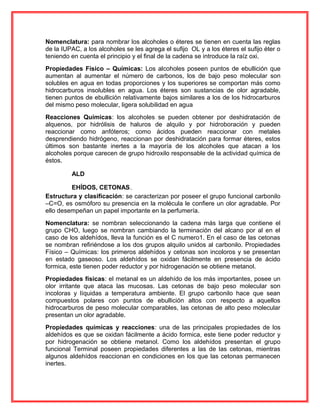Nomenclatura: para nombrar los alcoholes o éteres se tienen en cuenta las reglas
de la IUPAC, a los alcoholes se les agrega el sufijo OL y a los éteres el sufijo éter o
teniendo en cuenta el principio y el final de la cadena se introduce la raíz oxi.
Propiedades Físico – Químicas: Los alcoholes poseen puntos de ebullición que
aumentan al aumentar el número de carbonos, los de bajo peso molecular son
solubles en agua en todas proporciones y los superiores se comportan más como
hidrocarburos insolubles en agua. Los éteres son sustancias de olor agradable,
tienen puntos de ebullición relativamente bajos similares a los de los hidrocarburos
del mismo peso molecular, ligera solubilidad en agua
Reacciones Químicas: los alcoholes se pueden obtener por deshidratación de
alquenos, por hidrólisis de haluros de alquilo y por hidroboración y pueden
reaccionar como anfóteros; como ácidos pueden reaccionar con metales
desprendiendo hidrógeno, reaccionan por deshidratación para formar éteres, estos
últimos son bastante inertes a la mayoría de los alcoholes que atacan a los
alcoholes porque carecen de grupo hidroxilo responsable de la actividad química de
éstos.
ALD
EHÍDOS, CETONAS.
Estructura y clasificación: se caracterizan por poseer el grupo funcional carbonilo
–C=O, es osmóforo su presencia en la molécula le confiere un olor agradable. Por
ello desempeñan un papel importante en la perfumería.
Nomenclatura: se nombran seleccionando la cadena más larga que contiene el
grupo CHO, luego se nombran cambiando la terminación del alcano por al en el
caso de los aldehídos, lleva la función es el C numero1. En el caso de las cetonas
se nombran refiriéndose a los dos grupos alquilo unidos al carbonilo. Propiedades
Físico – Químicas: los primeros aldehídos y cetonas son incoloros y se presentan
en estado gaseoso. Los aldehídos se oxidan fácilmente en presencia de ácido
formica, este tienen poder reductor y por hidrogenación se obtiene metanol.
Propiedades físicas: el metanal es un aldehído de los más importantes, posee un
olor irritante que ataca las mucosas. Las cetonas de bajo peso molecular son
incoloras y líquidas a temperatura ambiente. El grupo carbonilo hace que sean
compuestos polares con puntos de ebullición altos con respecto a aquellos
hidrocarburos de peso molecular comparables, las cetonas de alto peso molecular
presentan un olor agradable.
Propiedades químicas y reacciones: una de las principales propiedades de los
aldehídos es que se oxidan fácilmente a ácido formica, este tiene poder reductor y
por hidrogenación se obtiene metanol. Como los aldehídos presentan el grupo
funcional Terminal poseen propiedades diferentes a las de las cetonas, mientras
algunos aldehídos reaccionan en condiciones en los que las cetonas permanecen
inertes.
 