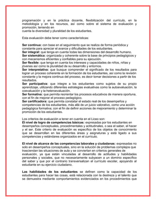 programación y en la práctica docente, flexibilización del currículo, en la
metodología y en los recursos, así como sobre el sistema de evaluación y
promoción, teniendo en
cuenta la diversidad y pluralidad de los estudiantes.
Esta evaluación debe tener como características:
Ser continua: con base en el seguimiento que se realiza de forma periódica y
constante para apreciar el avance y dificultades de los estudiantes.
Ser integral: que tenga en cuenta todas las dimensiones del desarrollo humano.
Ser sistemática: organizada y coherente sobre la base de principios pedagógicos y
con mecanismos eficientes y confiables para su ejecución.
Ser flexible: que tenga en cuenta los intereses y capacidades de niños, niñas y
jóvenes así como la pluralidad de su desarrollo y entornos.
Ser interpretativa: que busque comprender el significado de los resultados para
lograr un proceso coherente en la formación de los estudiantes, así como la revisión
constante y la mejora continua del proceso, es decir tomar decisiones a partir de los
resultados.
Ser participativa: que integre a los estudiantes como sujetos de su propio
aprendizaje, utilizando diferentes estrategias evaluativas como la autoevaluación, la
coevaluación y la heteroevaluación.
Ser formativa: que permita reorientar los procesos educativos de manera oportuna,
con el fin de mejorar el proceso pedagógico.
Ser certificadora: que permita constatar el estado real de los desempeños y
competencias de los estudiantes, más allá de un juicio valorativo, como una acción
pedagógica formativa; con el fin de definir acciones de mejoramiento y determinar la
promoción de los estudiantes.
Los criterios de evaluación a tener en cuenta en el Liceo son:
El nivel de logro de competencias básicas: expresadas por los estudiantes en
desempeños conceptuales, procedimentales y actitudinales, o sea el saber, el hacer
y el ser. Este criterio de evaluación es específico de los objetos de conocimiento
que se desarrollan en las diferentes áreas y asignaturas y está ligado a sus
competencias y estándares organizados en el currículo.
El nivel de alcance de las competencias laborales y ciudadanas: expresadas no
solo en desempeños conceptuales, sino en la solución de problemas complejos que
trasciendan las situaciones de aula y se conviertan en criterios generales de
evaluación, ya que están vinculadas al desarrollo de actitudes y habilidades
personales y sociales, que no necesariamente subyacen a un dominio específico
del saber y que por el contrario transversalizan el currículo escolar, apoyando al
estudiante en su ejercicio ciudadano.
Las habilidades de los estudiantes se definen como la capacidad de los
estudiantes para hacer las cosas, está relacionada con la destreza y el talento que
se demuestra mediante comportamientos evidenciados en los procedimientos que
 