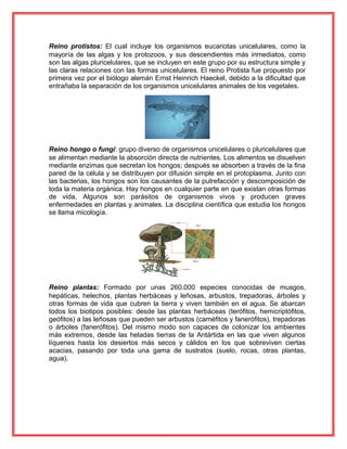 Reino protistos: El cual incluye los organismos eucariotas unicelulares, como la
mayoría de las algas y los protozoos, y sus descendientes más inmediatos, como
son las algas pluricelulares, que se incluyen en este grupo por su estructura simple y
las claras relaciones con las formas unicelulares. El reino Protista fue propuesto por
primera vez por el biólogo alemán Ernst Heinrich Haeckel, debido a la dificultad que
entrañaba la separación de los organismos unicelulares animales de los vegetales.
Reino hongo o fungí: grupo diverso de organismos unicelulares o pluricelulares que
se alimentan mediante la absorción directa de nutrientes. Los alimentos se disuelven
mediante enzimas que secretan los hongos; después se absorben a través de la fina
pared de la célula y se distribuyen por difusión simple en el protoplasma. Junto con
las bacterias, los hongos son los causantes de la putrefacción y descomposición de
toda la materia orgánica. Hay hongos en cualquier parte en que existan otras formas
de vida. Algunos son parásitos de organismos vivos y producen graves
enfermedades en plantas y animales. La disciplina científica que estudia los hongos
se llama micología.
Reino plantas: Formado por unas 260.000 especies conocidas de musgos,
hepáticas, helechos, plantas herbáceas y leñosas, arbustos, trepadoras, árboles y
otras formas de vida que cubren la tierra y viven también en el agua. Se abarcan
todos los biotipos posibles: desde las plantas herbáceas (terófitos, hemicriptófitos,
geófitos) a las leñosas que pueden ser arbustos (caméfitos y fanerófitos), trepadoras
o árboles (fanerófitos). Del mismo modo son capaces de colonizar los ambientes
más extremos, desde las heladas tierras de la Antártida en las que viven algunos
líquenes hasta los desiertos más secos y cálidos en los que sobreviven ciertas
acacias, pasando por toda una gama de sustratos (suelo, rocas, otras plantas,
agua).
 