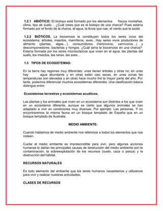 1.2.1 ABIÓTICO: El biotopo está formado por los elementos físicos montañas,
clima, tipo de suelo… ¿Cuál crees que es el biotopo de una charca? Pues estaría
formado por el fondo de la charca, el agua, la lluvia que cae, el viento que la azota
1.2.2 BIÓTICOS. La biocenosis la constituyen todos los seres vivos del
ecosistema: árboles, insectos, mamíferos, aves…Hay seres vivos productores de
alimento (plantas, algas…), consumidores (herbívoros, carnívoros…) y
descomponedores: bacterias y hongos. ¿Cuál seria la biocenosis en una charca?
Estaría formada por los seres microscópicos que viven en el agua, las plantas del
suelo, los insectos, las ranas, las aves…
1.3 TIPOS DE ECOSISTEMAS:
En la tierra hay regiones muy diferentes: unas tienen árboles y otras no; en unas
hay agua abundante y en otras están casi secas, en unas zonas las
temperaturas son elevadas y en otras hace mucho frió la mayor parte del año. Por
tanto, podemos diferenciar muchos ecosistemas diferentes. Una clasificación básica
distingue entre:
Ecosistemas terrestres y ecosistemas acuáticos.
Las plantas y los animales que viven en un ecosistema son distintos a los que viven
en un ecosistema diferente, aunque es cierto que algunos animales se han
adaptado a vivir en condiciones muy diversas. Por ejemplo. Las personas. Y no
encontraremos la misma fauna en un bosque templado de España que en un
bosque templado de Australia.
MEDIO AMBIENTE:
Cuando hablamos de medio ambiente nos referimos a todos los elementos que nos
rodean.
Cuidar el medio ambiente es imprescindible para vivir, pero algunas acciones
humanas lo dañan las principales causas de destrucción del medio ambiente son la
contaminación, la sobreexplotación de los recursos (suelo, caza o pesca) y la
destrucción del hábitat.
RECURSOS NATURALES
Es todo elemento del ambiente que los seres humanos necesitamos y utilizamos
para vivir y realizar nuestras actividades.
CLASES DE RECURSOS
 