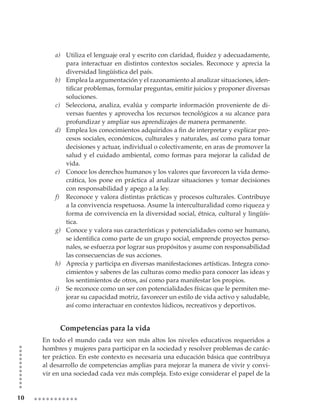 a) Utiliza	el	lenguaje	oral	y	escrito	con	claridad,	fluidez	y	adecuadamente,	
            para interactuar en distintos contextos sociales. Reconoce y aprecia la
            diversidad lingüística del país.
         b) Emplea la argumentación y el razonamiento al analizar situaciones, iden-
            tificar	problemas,	formular	preguntas,	emitir	juicios	y	proponer	diversas	
            soluciones.
         c) Selecciona, analiza, evalúa y comparte información proveniente de di-
            versas fuentes y aprovecha los recursos tecnológicos a su alcance para
            profundizar y ampliar sus aprendizajes de manera permanente.
         d) Emplea	los	conocimientos	adquiridos	a	fin	de	interpretar	y	explicar	pro-
            cesos sociales, económicos, culturales y naturales, así como para tomar
            decisiones y actuar, individual o colectivamente, en aras de promover la
            salud y el cuidado ambiental, como formas para mejorar la calidad de
            vida.
         e) Conoce los derechos humanos y los valores que favorecen la vida demo-
            crática, los pone en práctica al analizar situaciones y tomar decisiones
            con responsabilidad y apego a la ley.
         f) Reconoce y valora distintas prácticas y procesos culturales. Contribuye
            a la convivencia respetuosa. Asume la interculturalidad como riqueza y
            forma de convivencia en la diversidad social, étnica, cultural y lingüís-
            tica.
         g) Conoce y valora sus características y potencialidades como ser humano,
            se	identifica	como	parte	de	un	grupo	social,	emprende	proyectos	perso-
            nales, se esfuerza por lograr sus propósitos y asume con responsabilidad
            las consecuencias de sus acciones.
         h) Aprecia y participa en diversas manifestaciones artísticas. Integra cono-
            cimientos y saberes de las culturas como medio para conocer las ideas y
            los sentimientos de otros, así como para manifestar los propios.
         i) Se reconoce como un ser con potencialidades físicas que le permiten me-
            jorar su capacidad motriz, favorecer un estilo de vida activo y saludable,
            así como interactuar en contextos lúdicos, recreativos y deportivos.


           Competencias para la vida
     En todo el mundo cada vez son más altos los niveles educativos requeridos a
     hombres y mujeres para participar en la sociedad y resolver problemas de carác-
     ter práctico. En este contexto es necesaria una educación básica que contribuya
     al desarrollo de competencias amplias para mejorar la manera de vivir y convi-
     vir en una sociedad cada vez más compleja. Esto exige considerar el papel de la


10
 