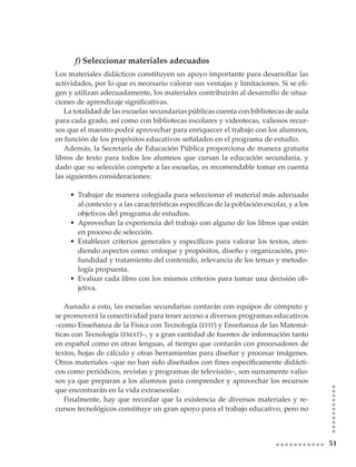 f) Seleccionar materiales adecuados
Los materiales didácticos constituyen un apoyo importante para desarrollar las
actividades, por lo que es necesario valorar sus ventajas y limitaciones. Si se eli-
gen y utilizan adecuadamente, los materiales contribuirán al desarrollo de situa-
ciones	de	aprendizaje	significativas.
   La totalidad de las escuelas secundarias públicas cuenta con bibliotecas de aula
para cada grado, así como con bibliotecas escolares y videotecas, valiosos recur-
sos que el maestro podrá aprovechar para enriquecer el trabajo con los alumnos,
en función de los propósitos educativos señalados en el programa de estudio.
   Además, la Secretaría de Educación Pública proporciona de manera gratuita
libros de texto para todos los alumnos que cursan la educación secundaria, y
dado que su selección compete a las escuelas, es recomendable tomar en cuenta
las siguientes consideraciones:

    • Trabajar de manera colegiada para seleccionar el material más adecuado
      al	contexto	y	a	las	características	específicas	de	la	población	escolar,	y	a	los	
      objetivos del programa de estudios.
    • Aprovechar la experiencia del trabajo con alguno de los libros que están
      en proceso de selección.
    • Establecer	 criterios	 generales	 y	 específicos	 para	 valorar	 los	 textos,	 aten-
      diendo aspectos como: enfoque y propósitos, diseño y organización, pro-
      fundidad y tratamiento del contenido, relevancia de los temas y metodo-
      logía propuesta.
    • Evaluar cada libro con los mismos criterios para tomar una decisión ob-
      jetiva.

   Aunado a esto, las escuelas secundarias contarán con equipos de cómputo y
se promoverá la conectividad para tener acceso a diversos programas educativos
–como Enseñanza de la Física con Tecnología (efit) y Enseñanza de las Matemá-
ticas con Tecnología (emat)–, y a gran cantidad de fuentes de información tanto
en español como en otras lenguas, al tiempo que contarán con procesadores de
textos, hojas de cálculo y otras herramientas para diseñar y procesar imágenes.
Otros	materiales	–que	no	han	sido	diseñados	con	fines	específicamente	didácti-
cos como periódicos, revistas y programas de televisión–, son sumamente valio-
sos ya que preparan a los alumnos para comprender y aprovechar los recursos
que encontrarán en la vida extraescolar.
   Finalmente, hay que recordar que la existencia de diversos materiales y re-
cursos tecnológicos constituye un gran apoyo para el trabajo educativo, pero no



                                                                                             1
 