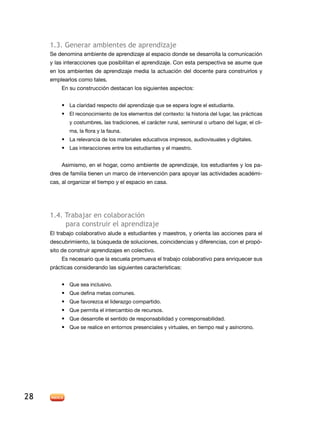 1.3. Generar ambientes de aprendizaje
     Se denomina ambiente de aprendizaje al espacio donde se desarrolla la comunicación
     y las interacciones que posibilitan el aprendizaje. Con esta perspectiva se asume que
     en los ambientes de aprendizaje media la actuación del docente para construirlos y
     emplearlos como tales.
         En su construcción destacan los siguientes aspectos:


         •	 La claridad respecto del aprendizaje que se espera logre el estudiante.
         •	 El reconocimiento de los elementos del contexto: la historia del lugar, las prácticas
             y costumbres, las tradiciones, el carácter rural, semirural o urbano del lugar, el cli-
             ma, la flora y la fauna.
         •	 La relevancia de los materiales educativos impresos, audiovisuales y digitales.
         •	 Las interacciones entre los estudiantes y el maestro.


         Asimismo, en el hogar, como ambiente de aprendizaje, los estudiantes y los pa-
     dres de familia tienen un marco de intervención para apoyar las actividades académi-
     cas, al organizar el tiempo y el espacio en casa.




     1.4. Trabajar en colaboración
          para construir el aprendizaje
     El trabajo colaborativo alude a estudiantes y maestros, y orienta las acciones para el
     descubrimiento, la búsqueda de soluciones, coincidencias y diferencias, con el propó-
     sito de construir aprendizajes en colectivo.
         Es necesario que la escuela promueva el trabajo colaborativo para enriquecer sus
     prácticas considerando las siguientes características:


         •	 Que sea inclusivo.
         •	 Que defina metas comunes.
         •	 Que favorezca el liderazgo compartido.
         •	 Que permita el intercambio de recursos.
         •	 Que desarrolle el sentido de responsabilidad y corresponsabilidad.
         •	 Que se realice en entornos presenciales y virtuales, en tiempo real y asíncrono.




28
 