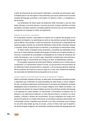 a partir de situaciones de comunicación habituales y concretas que promueven opor-
     tunidades para el uso del inglés en tres ambientes que buscan preservar las funciones
     sociales del lenguaje: a) Familiar y comunitario; b) Literario y lúdico, y c) Académico y
     de formación.
         Los estándares del tercer grado de preescolar están enfocados a que los niños
     logren distinguir y enunciar saludos o nociones de primer contacto; identificar nombres
     de objetos, animales, personas; completar palabras de forma oral, así como responder
     a preguntas con lenguaje no verbal, principalmente.


     Español en primaria y secundaria
     En la educación primaria y secundaria se continúa con el estudio del lenguaje con la
     asignatura de Español y su aprendizaje se centra en las prácticas sociales del lenguaje,
     que se definen como pautas o modos de interacción; de producción e interpretación de
     prácticas orales y escritas; de comprender diferentes modos de leer, interpretar, estudiar
     y compartir textos; de aproximarse a su escritura, y de participar en intercambios orales.
          En estos niveles, el Español busca acrecentar y consolidar las habilidades de los
     alumnos en estas prácticas sociales del lenguaje; formarlos como sujetos sociales au-
     tónomos, conscientes de la pluralidad y complejidad de los modos de interactuar por
     medio del lenguaje y que, en primer lugar, desarrollen competencias comunicativas y,
     en segundo lugar, el conocimiento de la lengua; es decir, la habilidad para utilizarla.
          En los grados superiores de la Educación Básica, la literatura es un ámbito para la
     comprensión y el razonamiento sobre el mundo, ya que permite el reconocimiento de
     los diferentes modos de pensamiento y expresión, y de los diversos géneros. Además,
     afirma la práctica de la lectura y busca su logro en un alto nivel, mediante los estánda-
     res nacionales de habilidad lectora propuestos en el currículo.


     Lengua Indígena en primaria para escuelas de educación indígena
     Dada la diversidad lingüística del país, se debe partir de propuestas educativas locales
     y regionales que contemplen las particularidades de cada lengua y cultura indígena.
     Por ello, se decide la elaboración de Parámetros Curriculares que establecen las bases
     pedagógicas para la enseñanza de la Lengua Indígena como objeto de estudio. Los
     programas de estudio de Lengua Indígena asumen las prácticas sociales del lenguaje
     y se organizan en cuatro ámbitos: La vida familiar y comunitaria; La tradición oral, la
     literatura y los testimonios históricos; La vida intercomunitaria y la relación con otros
     pueblos, y Estudio y difusión del conocimiento. Ya que la asignatura de Lengua Indí-
     gena forma parte de un modelo intercultural, se consideran prácticas relacionadas con
     la diversidad cultural y lingüística que permiten a los niños comprender que su lengua
     es una entre otras tantas que hay en el país, y tiene el mismo valor que el español y
     las demás lenguas indígenas. Se contemplan prácticas sociales del lenguaje para que




46
 
