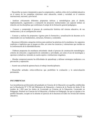 Página
10
10
- Desarrollar un marco interpretativo para la comprensión y análisis crítico de la realidad educativa
en el marco de las complejas relaciones entre educación, estado y sociedad, en el contexto
internacional, nacional y provincial.
- Analizar críticamente diferentes propuestas teóricas y metodológicas para el diseño,
implementación, seguimiento y evaluación de proyectos institucionales con especial énfasis en
relación con las disciplinas que conforman el campo de la formación general pedagógica.
- Conocer y comprender el proceso de construcción histórica del sistema educativo, de sus
instituciones y de su configuración actual.
- Conocer y analizar las propuestas vigentes para la formación y actualización de docentes en lo
relacionado con sus fundamentos, estructura, formatos y contenidos.
- Reconocer diferentes categorías teóricas para analizar las prácticas de la enseñanza, los supuestos
explícitos e implícitos que se juegan en ellas, así como las creencias y valoraciones que inciden en
la conformación de la identidad docente.
- Elaborar propuestas de enseñanza articulando -desde el proceso de construcción metodológica-
criterios de selección y organización de contenidos y actividades, así como el uso de tecnologías y
opciones evaluativas, teniendo en cuenta sujetos e instituciones singulares.
- Abordar comprensivamente las dificultades de aprendizaje y delinear estrategias tendientes a su
prevención y superación.
- Asumir una actitud de apertura hacia el trabajo interdisciplinario.
- Desarrollar actitudes crítico-reflexivas que posibiliten la evaluación y la autoevaluación
permanente.
INCUMBENCIAS
Las incumbencias profesionales del graduado en Ciencias de la Educación son aquéllas establecidas
por la Resolución Nº 2.785 del Ministerio de Educación y Justicia de la Nación de fecha 22 de
octubre de 1.985 para los títulos de Licenciado en Ciencias de la Educación, Licenciado en
Pedagogía, Profesor en Ciencias de la Educación y Profesor en Pedagogía, las que se ajustan a los
perfiles deseados, excepto en lo atinente al ejercicio de la docencia en todos los niveles del sistema
educativo.
 