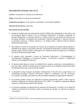 Página
11
11
DESCRIPCIÓN GENERAL DEL PLAN.
Carrera: Licenciatura en Ciencias de la Educación
Título: Licenciado en Ciencias de la Educación
Condiciones de ingreso: Ciclo superior o polimodal; o nivel medio aprobado.
Duración de la Carrera: cinco años
Descripción General del Plan
 El plan de estudios tiene una carga horaria total de 3.040 hs reloj, distribuidas en dos ciclos, uno
de Formación Básica Común y otro de Formación Profesional. El primero comprende 18
materias obligatorias, 4 seminarios electivos, 2 talleres electivos y una prueba de suficiencia en
un idioma extranjero. El segundo ciclo comprende 2 materias obligatorias, 2 materias electivas,
6 seminarios electivos, 2 talleres electivos y un Trabajo Final o Informe Final de Práctica
Profesional Supervisada.
 Para obtener el título de Licenciado en Ciencias de la Educación el alumno deberá aprobar la
totalidad de los espacios curriculares previstos, una Prueba de Suficiencia en Idioma Extranjero
(alemán, inglés, francés, italiano o portugués) y un Trabajo Final de Investigación o un Informe
de Práctica Profesional Supervisada.
 El segundo ciclo contempla 4 líneas de Formación Profesional: 1) Psicopedagogía, 2)
Asesoramiento Pedagógico y Formación Docente, 3) Formación Continua y Capacitación
Laboral y 4) Investigación Educativa.
 El alumno podrá optar por cursar la totalidad de los espacios curriculares correspondientes a
una sola línea o decidir su propio trayecto tomando cursos de las diferentes líneas hasta cubrir
la totalidad de horas que exige el plan de estudios.
 La propuesta incluye espacios curriculares diferenciados en función de la carga horaria y la
metodología de trabajo: “materias” (96 horas), “talleres” y “seminarios” (32, 48 y 64 horas).
Los espacios curriculares por semestre están articulados alrededor de organizadores temáticos.
 Las materias podrán cursarse en condición de alumno promocional, regular y libre, según lo
establece el Régimen de Alumnos (Resolución 363/ 1999) 2
. Los talleres y seminarios deberán
cursarse en forma promocional exclusivamente.
 La Escuela contempla la organización de instancias de Orientación y Tutorías con el objeto de
facilitar la decisión de los alumnos sobre la secuencia de cursado y la elección de espacios
curriculares.
2
además de la condición de alumno vocacional admitida para alumnos de otras carreras de la Universidad
 