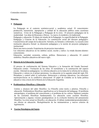 Página
15
15
Contenidos mínimos
Materias.
 Pedagogía
La Pedagogía en el contexto ecnómico-social y académico actual. El conocimiento:
producción, transmisión. Apropiación y calidad de la educación pública como cuestiones
sustantivas. Crisis de la Pedagogía y Pedagogía de la crisis. El proyecto pedagógico de la
modernidad. Las ideas de Rousseau y Dewey. Lo nuevo, lo moderno y lo tradicional.
Pedagogía y educación. El objeto de estudio de la Pedagogía. La especificidad de la Pedagogía.
Pedagogía y Ciencias de la Educación. La construcción social del discurso pedagógico.
Características del campo de la educación: formales, no formales e informales. La escuela como
institución educativa formal: su dimensión pedagógica y la noción de proyecto pedagógico
institucional.
Hacia una nueva escuela. Experiencias de proyectos innovadores.
Las relaciones educativas en los ámbitos social, escolar y áulico. La tríada docente-alumno-
conocimiento.
Educación, sociedad, economía, cultura, política. Democracia y educación. El control
simbólico. Desafíos educativos del nuevo siglo.
 Historia de la Educación Argentina
El proceso de conformación del Sistema Educativo y la formación del Estado Nacional.
Educación común / Formación de las elites. El normalismo y la construcción del espacio
escolar. Alternativas pedagógicas. La reforma educativa en la trama de la reforma de la cultura.
Educación y valores en el primer peronismo. La educación en la segunda mitad del siglo XX.
Dictaduras y control sobre el curriculum. Democracia y reformas educativas. Las relaciones
nación/provincias en la conflictiva educacional. El papel de Córdoba en la lucha política
educativa vista a través de la Historia de la Educación Argentina.
 Problemáticas Filosóficas y Educación
Límites y alcances del saber filosófico. La Filosofía como teoría y práctica. Filosofía y
educación. Problemáticas filosóficas significativas en la formación del pedagogo. El problema
antropológico, el problema del conocimiento y el problema de los valores: hipótesis centrales
de las corrientes filosóficas fundamentales. La educación como cuestión filosófica.
Aproximación a algunas visiones paradigmáticas en la evolución histórica del pensamiento
filosófico. La crisis actual en filosofía y en educación. El debate modernidad-posmodernidad y
sus efectos en educación. Deslegitimación de las metanarrativas y nuevos criterios de
legitimación.
 Teorías Psicológicas del Sujeto
 