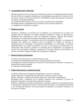 Página
17
17
 Antropología Social y Educación
Distintas perspectivas en la construcción del objeto de estudio de la Antropología Sociocultural.
Revisión crítica de categorías utilizadas por la antropología sociocultural en relación con los
usos de las mismas en los marcos educativos. Posibilidades y límites para repensar lo educativo.
La cultura, un concepto polisémico.
La construcción del sí mismo y el otro; la escuela y la producción de identidades.
Diversidad cultural y desigualdad social: presencia en los escenarios educativos.
La etnografía en la educación, sus aportes.
 Didáctica General
Enseñanza y Didáctica. Las prácticas de la enseñanza y la construcción de su teoría. Los
enfoques sobre la enseñanza. Los saberes culturales, académico y escolar. La legitimación y
distribución del conocimiento a través del dispositivo curricular. Orígenes del currículo.
Tradiciones en la constitución del campo: tecnocrática, hermenéutica y crítica.
Las disciplinas escolares. La construcción social de las disciplinas. Enfoques. La propuesta de
enseñanza que elaboran los docentes como una hipótesis de trabajo. La selección y
organización de los contenidos. La construcción metodológica. Las actividades. La relación
contenido-método. Los objetivos educativos. La clase y los procesos de comunicación. Las
interacciones entre docentes y alumnos. La enseñanza para la comprensión. La evaluación al
servicio del conocimiento. Enfoques y propuestas. El examen. Procesos autoevaluativos de
docentes y alumnos. Programas actuales de investigación en didáctica.
 Historia Social de la Educación
El análisis de la educación en su contexto histórico-social.
La construcción epistemológica del campo. Categorías propias de la historia.
El abordaje de los procesos educativos, prácticas y teorías educativas aplicados en la génesis y
desarrollo del mundo occidental.
La educación en Latinoamérica.
 Política Educacional y Legislación Escolar
La Política Educacional. Presupuestos antropológicos, sociales y culturales.
Estado, educación y sociedad. Políticas educativas, contextos y actores sociales.
Diseño, ejecución y evaluación de políticas educativas; instrumentos metodológicos.
Principales ideas y tendencias de las políticas educativas que orientaron el proceso de
formación, desarrollo y crisis del sistema educativo nacional
Políticas y estrategias de cambio en la educación. Las políticas educativas en la agenda nacional
e internacional. Constitución Nacional y Constituciones Provinciales. Ley Federal de Educación
y Ley de Educación Superior. Leyes provinciales de educación, con especial referencia a la
Provincia de Córdoba.
 