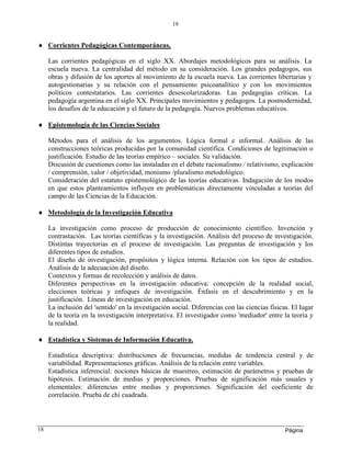 Página
18
18
 Corrientes Pedagógicas Contemporáneas,
Las corrientes pedagógicas en el siglo XX. Abordajes metodológicos para su análisis. La
escuela nueva. La centralidad del método en su consideración. Los grandes pedagogos, sus
obras y difusión de los aportes al movimiento de la escuela nueva. Las corrientes libertarias y
autogestionarias y su relación con el pensamiento psicoanalítico y con los movimientos
políticos contestatarios. Las corrientes desescolarizadoras. Las pedagogías críticas. La
pedagogía argentina en el siglo XX. Principales movimientos y pedagogos. La posmodernidad,
los desafíos de la educación y el futuro de la pedagogía. Nuevos problemas educativos.
 Epistemología de las Ciencias Sociales
Métodos para el análisis de los argumentos. Lógica formal e informal. Análisis de las
construcciones teóricas producidas por la comunidad científica. Condiciones de legitimación o
justificación. Estudio de las teorías empírico – sociales. Su validación.
Discusión de cuestiones como las instaladas en el debate racionalismo / relativismo, explicación
/ comprensión, valor / objetividad, monismo /pluralismo metodológico.
Consideración del estatuto epistemológico de las teorías educativas. Indagación de los modos
en que estos planteamientos influyen en problemáticas directamente vinculadas a teorías del
campo de las Ciencias de la Educación.
 Metodología de la Investigación Educativa
La investigación como proceso de producción de conocimiento científico. Invención y
contrastación. Las teorías científicas y la investigación. Análisis del proceso de investigación.
Distintas trayectorias en el proceso de investigación. Las preguntas de investigación y los
diferentes tipos de estudios.
El diseño de investigación, propósitos y lógica interna. Relación con los tipos de estudios.
Análisis de la adecuación del diseño.
Contextos y formas de recolección y análisis de datos.
Diferentes perspectivas en la investigación educativa: concepción de la realidad social,
elecciones teóricas y enfoques de investigación. Énfasis en el descubrimiento y en la
justificación. Líneas de investigación en educación.
La inclusión del 'sentido' en la investigación social. Diferencias con las ciencias físicas. El lugar
de la teoría en la investigación interpretativa. El investigador como 'mediador' entre la teoría y
la realidad.
 Estadística y Sistemas de Información Educativa.
Estadística descriptiva: distribuciones de frecuencias, medidas de tendencia central y de
variabilidad. Representaciones gráficas. Análisis de la relación entre variables.
Estadística inferencial: nociones básicas de muestreo, estimación de parámetros y pruebas de
hipótesis. Estimación de medias y proporciones. Pruebas de significación más usuales y
elementales: diferencias entre medias y proporciones. Significación del coeficiente de
correlación. Prueba de chi cuadrada.
 