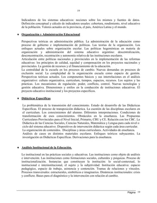 Página
19
19
Indicadores de los sistemas educativos: nociones sobre los mismos y fuentes de datos.
Definición conceptual y cálculo de indicadores usuales: cobertura, rendimiento, nivel educativo
de la población. Valores actuales en la provincia, el país, América Latina y el mundo.
 Organización y Administración Educacional
Perspectivas teóricas en administración pública. La administración de la educación como
proceso de gobierno e implementación de políticas. Las teorías de la organización. Los
enfoques actuales sobre organización escolar. Las políticas hegemónicas en materia de
organización y administración del sistema educativo argentino: descentralización,
desconcentración, recentración y autonomía relativa de las instituciones escolares.
Articulación entre políticas nacionales y provinciales en la implementación de las reformas
educativas: los principios de calidad, equidad y compensación en los proyectos nacionales y
provinciales. La gestión de recursos y el financiamiento de la educación.
La centralidad de la escuela en los procesos de cambio. Nuevas demandas en procesos de
exclusión social. La complejidad de la organización escuela como espacio de gestión.
Perspectivas teóricas actuales. Los componentes básicos y sus interrelaciones en el análisis
organizativo: cultura organizativa, curriculum, tiempos, espacios, recursos. Los sujetos y las
prácticas. Los mecanismos de regulación: poder, conflicto, control. Nuevas tecnologías y
gestión educativa. Dimensiones y estilos en la conducción de instituciones educativas. El
proyecto educativo institucional y los proyectos específicos.
 Didácticas Específicas
La problemática de la transmisión del conocimiento. Estado de desarrollo de las Didácticas
Específicas. El proceso de transposición didáctica. La cuestión de las disciplinas escolares en
el curriculum. Los conocimientos del alumno. Diferentes interpretaciones. Condiciones de
transformación de esos conocimientos. Obstáculos en la enseñanza. Las Propuestas
Curriculares Provinciales para el Nivel Inicial, Primario, CBU y CE. Relación con los CBC. La
Didáctica de las Ciencias Sociales, Ciencias Naturales, Matemática y Lengua para cada nivel o
ciclo del sistema educativo. Dispositivos de intervención didáctica según cada área curricular.
La organización de contenidos. Disciplinas y áreas curriculares. Actividades de enseñanza.
Análisis de casos en distintos materiales escolares. Enfoques teóricos subyacentes. La
investigación en Didácticas Específicas. Derivaciones para la enseñanza.
 Análisis Institucional de la Educación.
Lo institucional en las prácticas sociales y educativas. Las instituciones como objeto de análisis
e intervención. Las instituciones como formaciones sociales, culturales y psíquicas. Proceso de
institucionalización. Instancias que constituyen la institución: lo social-contextual, lo
institucional e interinstitucional, el sujeto y la subjetividad. Institución educativa: espacio
pedagógico, espacio de trabajo, asistencia y contención. Tramas de relaciones y vínculos.
Procesos transversales: estructurales, simbólicos e imaginarios. Dinámicas institucionales: crisis
y conflicto. Bases para el diagnóstico y la intervención con relación al cambio.
 
