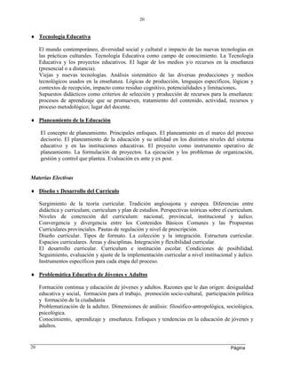 Página
20
20
 Tecnología Educativa
El mundo contemporáneo, diversidad social y cultural e impacto de las nuevas tecnologías en
las prácticas culturales. Tecnología Educativa como campo de conocimiento. La Tecnología
Educativa y los proyectos educativos. El lugar de los medios y/o recursos en la enseñanza
(presencial o a distancia).
Viejas y nuevas tecnologías. Análisis sistemático de las diversas producciones y medios
tecnológicos usados en la enseñanza. Lógicas de producción, lenguajes específicos, lógicas y
contextos de recepción, impacto como residuo cognitivo, potencialidades y limitaciones.
Supuestos didácticos como criterios de selección y producción de recursos para la enseñanza:
procesos de aprendizaje que se promueven, tratamiento del contenido, actividad, recursos y
proceso metodológico; lugar del docente.
 Planeamiento de la Educación
El concepto de planeamiento. Principales enfoques. El planeamiento en el marco del proceso
decisorio. El planeamiento de la educación y su utilidad en los distintos niveles del sistema
educativo y en las instituciones educativas. El proyecto como instrumento operativo de
planeamiento. La formulación de proyectos. La ejecución y los problemas de organización,
gestión y control que plantea. Evaluación ex ante y ex post.
Materias Electivas
 Diseño y Desarrollo del Currículo
Surgimiento de la teoría curricular. Tradición anglosajona y europea. Diferencias entre
didáctica y curriculum; curriculum y plan de estudios. Perspectivas teóricas sobre el curriculum.
Niveles de concreción del curriculum: nacional, provincial, institucional y áulico.
Convergencia y divergencia entre los Contenidos Básicos Comunes y las Propuestas
Curriculares provinciales. Pautas de regulación y nivel de prescripción.
Diseño curricular. Tipos de formato. La colección y la integración. Estructura curricular.
Espacios curriculares. Áreas y disciplinas. Integración y flexibilidad curricular.
El desarrollo curricular. Curriculum e institución escolar. Condiciones de posibilidad.
Seguimiento, evaluación y ajuste de la implementación curricular a nivel institucional y áulico.
Instrumentos específicos para cada etapa del proceso.
 Problemática Educativa de Jóvenes y Adultos
Formación continua y educación de jóvenes y adultos. Razones que le dan origen: desigualdad
educativa y social, formación para el trabajo, promoción socio-cultural, participación política
y formación de la ciudadanía
Problematización de la adultez. Dimensiones de análisis: filosófico-antropológica, sociológica,
psicológica.
Conocimiento, aprendizaje y enseñanza. Enfoques y tendencias en la educación de jóvenes y
adultos.
 