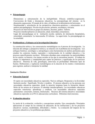 Página
21
21
 Psicopedagogía
Dimensiones y estructuración de la inteligibilidad. Eficacia simbólico-cognoscente.
Convicciones de fondo y disonancias educativas. La psicopatología del síntoma en la
dimensión cognoscente. El mundo de la vida y el habitus en la delimitación de horizontes.
Simultaneidad y articulación de las perspectivas diacrónico-genéticas y estructurales en el
análisis psicopedagógico. Niveles de prevención: primaria, secundaria y terciaria.
Proyectos de intervención en grupos de alumnos, docentes, padres. Talleres.
Proyectos interdisciplinarios en educación, salud, minoridad, comunitarios.
Lugar del psicopedagogo en la institución escolar, sanitaria, de internación (hospitalaria,
minoridad), comunitaria. La interconsulta. El informe. La supervisión. La psicopedagogía en
la actualidad.
 Problemáticas y Enfoques en la Investigación Educativa
La construcción teórica y las consecuencias metodológicas en el proceso de investigación. La
elección del enfoque y perspectiva teórica y su relación con el problema de investigación. Los
enfoques histórico, sociológico y antropológico como herramientas de análisis pertinentes para
estudiar los contextos locales, regionales e institucionales de la realidad educativa y los
procesos específicamente escolares. Diferentes abordajes para comprender las particularidades
de los sujetos, su historia y las tramas sociales en las que se encuentran insertos. El trabajo de
campo: su importancia y complejidad para captar las prácticas y significados de los procesos
educativos. Historias de vida, genealogías, entrevistas en profundidad. Diferentes tipos de
fuentes. Definiciones y vigilancias metodológicas en la elección de los modos e instrumentos
para registrar, analizar e interpretar la realidad.
Seminarios Electivos
 Educación Especial
El sujeto con necesidades educativas especiales. Nuevos enfoques. Respuestas a la diversidad.
Inclusión escolar: Significado. Niveles y modelos. El proceso educativo en las personas con
necesidades educativas especiales: desde la atención temprana hasta la formación laboral.
Roles de los actores en el proceso. El abordaje interdisciplinario. Las necesidades educativas
especiales transitorias: aprendizaje y conducta. Las necesidades educativas especiales
permanentes: sensoriales, motoras, intelectuales. Recursos del sistema educativo: necesidades
educativas especiales en el P.E.I; adecuaciones curriculares. Diferentes intervenciones.
 Evaluación educativa
La teoría de la evaluación: evolución y concepciones actuales. Ejes conceptuales. Principales
aplicaciones al campo de los sistemas de educación, de las instituciones y de los proyectos
educativos: razones, modalidades, dificultades y límites. La evaluación del impacto de los
proyectos educativos y los problemas que plantea.
 