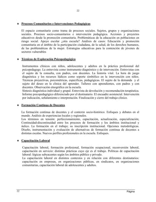 Página
22
22
 Procesos Comunitarios e Intervenciones Pedagógicas
El espacio comunitario como trama de procesos sociales. Sujetos, grupos y organizaciones
sociales. Procesos socio-comunitarios e intervención pedagógica. Acciones y proyectos
educativos desde la promoción comunitaria. Problemáticas de la educación en poblaciones en
riesgo social. Apoyo escolar ¿otra escuela? Análisis de casos: Educación y promoción
comunitaria en el ámbito de la participación ciudadana, de la salud, de los derechos humanos,
de las problemáticas de la mujer. Estrategias educativas para la contención de jóvenes de
sectores vulnerables
 Técnicas de Exploración Psicopedagógica
Instrumentos clínicos con niños, adolescentes y adultos en la práctica profesional del
psicopedagogo. La entrevista como instrumento diagnóstico y de intervención. Entrevistas con
el sujeto de la consulta, con padres, con docentes. La historia vital. La hora de juego
diagnóstica y los recursos lúdicos como soporte simbólico en la intervención con niños.
Técnicas proyectivas, psicométricas, específicas, pedagógicas. El sujeto de la demanda y el
sujeto del deseo en la clínica del aprender. Talleres con aprendientes, con padres y con
docentes. Observación etnográfica en la escuela.
Síntesis diagnóstica individual y grupal. Entrevista de devolución y recomendación terapéutica.
Informe psicopedagógico diferenciado por el destinatario. El encuadre asistencial. Intervención
por indicación, señalamiento e interpretación. Finalización y cierre del trabajo clínico.
 Formación Continua de Docentes
La formación continua de docentes y el contexto socio-histórico. Enfoques y debates en el
mundo. Análisis de experiencias locales y regionales.
Los términos en tensión: perfeccionamiento, capacitación, actualización, especialización;
Continuidad-discontinuidad entre los procesos de formación y los ámbitos institucional y
áulico. La formación en el trabajo; su inscripción institucional. Opciones metodológicas.
Diseño, instrumentación y evaluación de alternativas de formación continua de docentes a
distintas escalas. Nuevos perfiles profesionales en la escuela. Enfoques.
 Capacitación Laboral
Capacitación laboral, formación profesional, formación ocupacional, reconversión laboral,
capacitación en servicio: distintas prácticas cuyo eje es el trabajo. Políticas de capacitación
laboral: lógicas subyacentes según los ámbitos público y privado.
La capacitación laboral en distintos contextos y en relación con diferentes destinatarios:
capacitación en empresas, en organizaciones públicas, en sindicatos, en organizaciones
comunitarias, capacitación laboral de adolescentes y adultos.
 