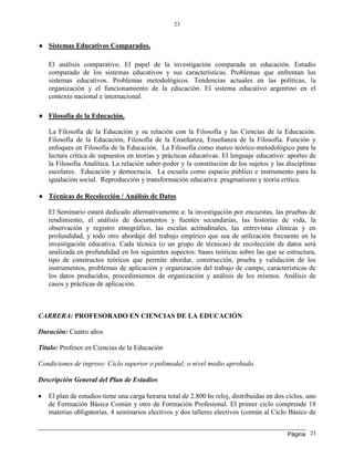 Página
23
23
 Sistemas Educativos Comparados.
El análisis comparativo. El papel de la investigación comparada en educación. Estudio
comparado de los sistemas educativos y sus características. Problemas que enfrentan los
sistemas educativos. Problemas metodológicos. Tendencias actuales en las políticas, la
organización y el funcionamiento de la educación. El sistema educativo argentino en el
contexto nacional e internacional.
 Filosofía de la Educación.
La Filosofía de la Educación y su relación con la Filosofía y las Ciencias de la Educación.
Filosofía de la Educación, Filosofía de la Enseñanza, Enseñanza de la Filosofía. Función y
enfoques en Filosofía de la Educación. La Filosofía como marco teórico-metodológico para la
lectura crítica de supuestos en teorías y prácticas educativas. El lenguaje educativo: aportes de
la Filosofía Analítica. La relación saber-poder y la constitución de los sujetos y las disciplinas
escolares. Educación y democracia. La escuela como espacio público e instrumento para la
igualación social. Reproducción y transformación educativa: pragmatismo y teoría crítica.
 Técnicas de Recolección / Análisis de Datos
El Seminario estará dedicado alternativamente a: la investigación por encuestas, las pruebas de
rendimiento, el análisis de documentos y fuentes secundarias, las historias de vida, la
observación y registro etnográfico, las escalas actitudinales, las entrevistas clínicas y en
profundidad, y todo otro abordaje del trabajo empírico que sea de utilización frecuente en la
investigación educativa. Cada técnica (o un grupo de técnicas) de recolección de datos será
analizada en profundidad en los siguientes aspectos: bases teóricas sobre las que se estructura,
tipo de constructos teóricos que permite abordar, construcción, prueba y validación de los
instrumentos, problemas de aplicación y organización del trabajo de campo, características de
los datos producidos, procedimientos de organización y análisis de los mismos. Análisis de
casos y prácticas de aplicación.
CARRERA: PROFESORADO EN CIENCIAS DE LA EDUCACIÓN
Duración: Cuatro años
Título: Profesor en Ciencias de la Educación
Condiciones de ingreso: Ciclo superior o polimodal; o nivel medio aprobado.
Descripción General del Plan de Estudios
 El plan de estudios tiene una carga horaria total de 2.800 hs reloj, distribuidas en dos ciclos, uno
de Formación Básica Común y otro de Formación Profesional. El primer ciclo comprende 18
materias obligatorias, 4 seminarios electivos y dos talleres electivos (común al Ciclo Básico de
 