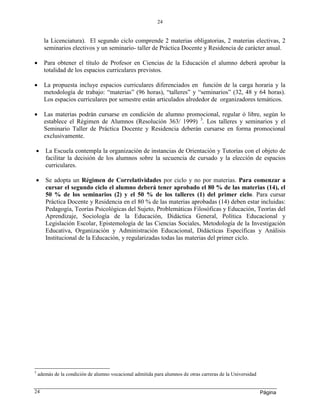 Página
24
24
la Licenciatura). El segundo ciclo comprende 2 materias obligatorias, 2 materias electivas, 2
seminarios electivos y un seminario- taller de Práctica Docente y Residencia de carácter anual.
 Para obtener el título de Profesor en Ciencias de la Educación el alumno deberá aprobar la
totalidad de los espacios curriculares previstos.
 La propuesta incluye espacios curriculares diferenciados en función de la carga horaria y la
metodología de trabajo: “materias” (96 horas), “talleres” y “seminarios” (32, 48 y 64 horas).
Los espacios curriculares por semestre están articulados alrededor de organizadores temáticos.
 Las materias podrán cursarse en condición de alumno promocional, regular ó libre, según lo
establece el Régimen de Alumnos (Resolución 363/ 1999) 3
. Los talleres y seminarios y el
Seminario Taller de Práctica Docente y Residencia deberán cursarse en forma promocional
exclusivamente.
 La Escuela contempla la organización de instancias de Orientación y Tutorías con el objeto de
facilitar la decisión de los alumnos sobre la secuencia de cursado y la elección de espacios
curriculares.
 Se adopta un Régimen de Correlatividades por ciclo y no por materias. Para comenzar a
cursar el segundo ciclo el alumno deberá tener aprobado el 80 % de las materias (14), el
50 % de los seminarios (2) y el 50 % de los talleres (1) del primer ciclo. Para cursar
Práctica Docente y Residencia en el 80 % de las materias aprobadas (14) deben estar incluidas:
Pedagogía, Teorías Psicológicas del Sujeto, Problemáticas Filosóficas y Educación, Teorías del
Aprendizaje, Sociología de la Educación, Didáctica General, Política Educacional y
Legislación Escolar, Epistemología de las Ciencias Sociales, Metodología de la Investigación
Educativa, Organización y Administración Educacional, Didácticas Específicas y Análisis
Institucional de la Educación, y regularizadas todas las materias del primer ciclo.
3
además de la condición de alumno vocacional admitida para alumnos de otras carreras de la Universidad
 