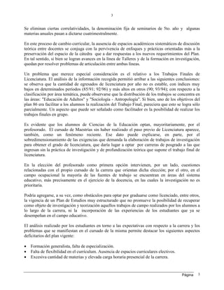 Página
3
3
Se eliminan ciertas correlatividades, la denominación fija de seminarios de 5to. año y algunas
materias anuales pasan a dictarse cuatrimestralmente.
En este proceso de cambio curricular, la ausencia de espacios académicos sistemáticos de discusión
teórica entre docentes se conjuga con la pervivencia de enfoques y prácticas orientadas más a la
preservación del espacio de la cátedra que a dar respuestas a los nuevos requerimientos del Plan.
En tal sentido, si bien se logran avances en la línea de Talleres y de la formación en investigación,
quedan por resolver problemas de articulación entre ambas líneas.
Un problema que merece especial consideración es el relativo a los Trabajos Finales de
Licenciatura. El análisis de la información recogida permitió arribar a las siguientes conclusiones:
se observa que la cantidad de egresados de licenciatura por año no es estable, con índices muy
bajos en determinados períodos (85/91; 92/96) y más altos en otros (90; 93/94); con respecto a la
clasificación por área temática, puede observarse que la distribución de los trabajos se concentra en
las áreas: "Educación de Adultos" y "Sociología - Antropología". Si bien, uno de los objetivos del
plan 86 era facilitar a los alumnos la realización del Trabajo Final, pareciera que esto se logra sólo
parcialmente. Un aspecto que puede ser señalado como facilitador es la posibilidad de realizar los
trabajos finales en grupo.
Es evidente que los alumnos de Ciencias de la Educación optan, mayoritariamente, por el
profesorado. El cursado de Maestrías sin haber realizado el paso previo de Licenciatura aparece,
también, como un fenómeno reciente. Ese dato puede explicarse, en parte, por el
sobredimensionamiento de las exigencias que demanda la elaboración de trabajos de investigación
para obtener el grado de licenciatura, que daría lugar a optar por carreras de posgrado a las que
ingresan sin la práctica de investigación y de profundización teórica que supone el trabajo final de
licenciatura.
En la elección del profesorado como primera opción intervienen, por un lado, cuestiones
relacionadas con el propio cursado de la carrera que orientan dicha elección; por el otro, en el
campo ocupacional la mayoría de las fuentes de trabajo se encuentran en áreas del sistema
educativo, más precisamente en el ejercicio de la docencia, en las cuales la investigación no es
prioritaria.
Podría agregarse, a su vez, como obstáculos para optar por graduarse como licenciado, entre otros,
la vigencia de un Plan de Estudios muy estructurado que no promueve la posibilidad de recuperar
como objeto de investigación y teorización aquellos trabajos de campo realizados por los alumnos a
lo largo de la carrera, ni la incorporación de las experiencias de los estudiantes que ya se
desempeñan en el campo educativo.
El análisis realizado por los estudiantes en torno a las expectativas con respecto a la carrera y los
problemas que se manifiestan en el cursado de la misma permite destacar los siguientes aspectos
deficitarios del plan vigente:
 Formación generalista, falta de especialización.
 Falta de flexibilidad en el currículum. Ausencia de espacios curriculares electivos.
 Excesiva cantidad de materias y elevada carga horaria presencial de la carrera.
 