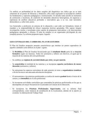 Página
5
5
Un análisis en profundidad de los datos surgidos del diagnóstico nos indica que no se trata
solamente de un punteo de falencias y obstáculos; ellos están sugiriendo la necesidad de cambiar
los fundamentos y supuestos pedagógicos e institucionales. Un desafío nada sencillo en momentos
de conmoción e incertezas, de explosión de demandas educativas heterogéneas, de urgencias y
esperanzas de cambios educativos profundos e innovadores que, a su vez, sean racionales,
democráticos y, sobre todo, justos.
Los licenciados y profesores en ciencias de la educación, y por ende sus formadores, tienen el
mandato y la responsabilidad de ofrecer respuestas técnicas apropiadas. Ello supone integrar
investigación, teorías y tecnologías como soporte de propuestas innovadoras y de intervenciones
pedagógicas apropiadas y eficaces. El plan de estudios es un organizador privilegiado de este
complejo proceso. La reforma propuesta aspira lograrlo.
EJES CENTRALES DEL CAMBIO DEL PLAN DE ESTUDIOS
El Plan de Estudios propuesto presenta características que intentan ser puntos superadores de
aquellos señalados como déficits en el plan vigente.
- Se flexibiliza el Plan de Estudios favoreciendo que el estudiante diseñe parte de su trayecto
formativo según sus intereses. Todos los seminarios y talleres son electivos, al igual que la
mayoría de las materias del ciclo profesional.
- Se establece un régimen de correlatividades por ciclo y no por materia.
- Se semestraliza la totalidad de las materias y se incorporan espacios curriculares de menor
duración (seminarios y talleres).
- Se estructuran los espacios curriculares de cada semestre en torno a organizadores temáticos
a fin de favorecer una adecuada articulación disciplinar.
- El acercamiento a las prácticas profesionales se realiza de manera gradual desde el inicio de la
carrera y se intensifica en el ciclo profesional.
- Se incorporan actividades curriculares que contemplan las prácticas profesionales en las que se
desempeñan con mayor frecuencia los Licenciados en Ciencias de la Educación.
- Se incorporan las Prácticas Profesionales Supervisadas, con su informe final
correspondiente, como instancia de acreditación de la Licenciatura, además de la opción ya
existente: la elaboración del Trabajo Final.
 