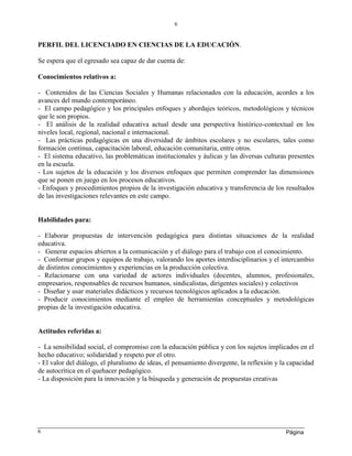 Página
6
6
PERFIL DEL LICENCIADO EN CIENCIAS DE LA EDUCACIÓN.
Se espera que el egresado sea capaz de dar cuenta de:
Conocimientos relativos a:
- Contenidos de las Ciencias Sociales y Humanas relacionados con la educación, acordes a los
avances del mundo contemporáneo.
- El campo pedagógico y los principales enfoques y abordajes teóricos, metodológicos y técnicos
que le son propios.
- El análisis de la realidad educativa actual desde una perspectiva histórico-contextual en los
niveles local, regional, nacional e internacional.
- Las prácticas pedagógicas en una diversidad de ámbitos escolares y no escolares, tales como
formación continua, capacitación laboral, educación comunitaria, entre otros.
- El sistema educativo, las problemáticas institucionales y áulicas y las diversas culturas presentes
en la escuela.
- Los sujetos de la educación y los diversos enfoques que permiten comprender las dimensiones
que se ponen en juego en los procesos educativos.
- Enfoques y procedimientos propios de la investigación educativa y transferencia de los resultados
de las investigaciones relevantes en este campo.
Habilidades para:
- Elaborar propuestas de intervención pedagógica para distintas situaciones de la realidad
educativa.
- Generar espacios abiertos a la comunicación y el diálogo para el trabajo con el conocimiento.
- Conformar grupos y equipos de trabajo, valorando los aportes interdisciplinarios y el intercambio
de distintos conocimientos y experiencias en la producción colectiva.
- Relacionarse con una variedad de actores individuales (docentes, alumnos, profesionales,
empresarios, responsables de recursos humanos, sindicalistas, dirigentes sociales) y colectivos
- Diseñar y usar materiales didácticos y recursos tecnológicos aplicados a la educación.
- Producir conocimientos mediante el empleo de herramientas conceptuales y metodológicas
propias de la investigación educativa.
Actitudes referidas a:
- La sensibilidad social, el compromiso con la educación pública y con los sujetos implicados en el
hecho educativo; solidaridad y respeto por el otro.
- El valor del diálogo, el pluralismo de ideas, el pensamiento divergente, la reflexión y la capacidad
de autocrítica en el quehacer pedagógico.
- La disposición para la innovación y la búsqueda y generación de propuestas creativas
 