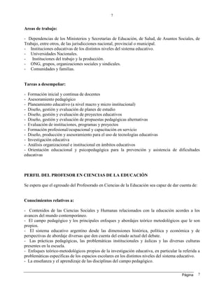 Página
7
7
Areas de trabajo:
- Dependencias de los Ministerios y Secretarías de Educación, de Salud, de Asuntos Sociales, de
Trabajo, entre otros, de las jurisdicciones nacional, provincial o municipal.
- Instituciones educativas de los distintos niveles del sistema educativo.
- Universidades Nacionales.
- Instituciones del trabajo y la producción.
- ONG, grupos, organizaciones sociales y sindicales.
- Comunidades y familias.
Tareas a desempeñar:
- Formación inicial y continua de docentes
- Asesoramiento pedagógico
- Planeamiento educativo (a nivel macro y micro institucional)
- Diseño, gestión y evaluación de planes de estudio
- Diseño, gestión y evaluación de proyectos educativos
- Diseño, gestión y evaluación de propuestas pedagógicas alternativas
- Evaluación de instituciones, programas y proyectos
- Formación profesional/ocupacional y capacitación en servicio
- Diseño, producción y asesoramiento para el uso de tecnologías educativas
- Investigación educativa
- Análisis organizacional e institucional en ámbitos educativos
- Orientación educacional y psicopedagógica para la prevención y asistencia de dificultades
educativas
PERFIL DEL PROFESOR EN CIENCIAS DE LA EDUCACIÓN
Se espera que el egresado del Profesorado en Ciencias de la Educación sea capaz de dar cuenta de:
Conocimientos relativos a:
- Contenidos de las Ciencias Sociales y Humanas relacionados con la educación acordes a los
avances del mundo contemporáneo.
- El campo pedagógico y los principales enfoques y abordajes teórico metodológicos que le son
propios.
- El sistema educativo argentino desde las dimensiones histórica, política y económica y de
perspectivas de abordaje diversas que den cuenta del estado actual del debate.
- Las prácticas pedagógicas, las problemáticas institucionales y áulicas y las diversas culturas
presentes en la escuela.
- Enfoques teórico-metodológicos propios de la investigación educativa, en particular la referida a
problemáticas específicas de los espacios escolares en los distintos niveles del sistema educativo.
- La enseñanza y el aprendizaje de las disciplinas del campo pedagógico.
 