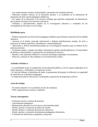Página
8
8
- Los condicionantes sociales, institucionales y personales de la práctica docente.
- Diferentes modelos teóricos en la formación docente y su incidencia en la elaboración de
propuestas de intervención pedagógico-didácticas.
- Los sujetos de la educación y los diversos enfoques que permiten comprender las dimensiones
que se ponen en juego en los procesos educativos
- Enfoques y procedimientos propios de la investigación educativa y resultados de las
investigaciones relevantes en este campo.
Habilidades para:
- Elaborar propuestas de intervención pedagógico-didáctica para distintas situaciones de la realidad
educativa.
- Asesorar en el diseño curricular institucional y elaborar planificaciones anuales, de ciclo y
proyectos de trabajo específicos, disciplinares e interdisciplinarios.
- Seleccionar y utilizar herramientas propias de la investigación educativa para el análisis de las
prácticas docentes.
- Conformar grupos y equipos de trabajo valorando los aportes interdisciplinarios y el intercambio
de distintos conocimientos y experiencias en la producción colectiva.
- Diseñar y usar materiales didácticos y recursos tecnológicos aplicados a la enseñanza.
- Observar y analizar la vida cotidiana a nivel institucional y áulico.
Actitudes referidas a:
- La sensibilidad social, el compromiso con la educación pública y con los sujetos implicados en el
hecho educativo; solidaridad y el respeto por el otro.
- El valor del diálogo, el pluralismo de ideas, el pensamiento divergente; la reflexión y la capacidad
de autocrítica en el quehacer pedagógico.
- La disposición para la innovación y la búsqueda y generación de propuestas creativas
Areas de trabajo:
- El sistema educativo en sus distintos niveles de enseñanza
- ONG, organizaciones sociales y sindicales
Tareas a desempeñar:
- Formación inicial y continua de docentes
- Asesoramiento pedagógico
- Planeamiento educativo (a nivel macro y microinstitucional)
- Diseño, gestión y evaluación de planes de estudio
- Diseño, gestión y evaluación de proyectos educativos
- Diseño, gestión y evaluación de propuestas pedagógicas alternativas
- Evaluación de instituciones, programas y proyectos
 