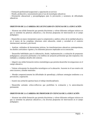 Página
9
9
- Formación profesional/ocupacional y capacitación en servicio
- Diseño, producción y asesoramiento para el uso de tecnologías educativas
- Orientación educacional y psicopedagógica para la prevención y asistencia de dificultades
educativas
OBJETIVOS DE LA CARRERA DE LICENCIADO EN CIENCIAS DE LA EDUCACIÓN
- Alcanzar una sólida formación que permita discriminar y valorar diferentes enfoques teóricos en
que se sustentan las prácticas educativas y las diversas propuestas de intervención en el campo
pedagógico.
- Desarrollar un marco interpretativo para la comprensión y análisis crítico de la realidad educativa
en el marco de las complejas relaciones entre educación, estado y sociedad en el contexto
internacional, nacional y provincial.
- Analizar, valiéndose de herramientas teóricas, las transformaciones educativas contemporáneas,
los diseños curriculares vigentes y los diferentes procesos implicados en su concreción.
- Desarrollar habilidades para la elaboración, diseño, implementación y evaluación de propuestas
pedagógicas y proyectos pertinentes a los ámbitos de actuación profesional que den respuesta a los
múltiples y complejos desafíos del contexto.
- Adquirir una sólida formación teórico-metodológica que permita desarrollar investigaciones en el
campo educativo.
- Valorar críticamente los desarrollos tecnológicos en la educación. Asesorar en el uso creativo de
estos recursos y diseñar materiales.
- Abordar comprensivamente las dificultades de aprendizaje y delinear estrategias tendientes a su
prevención y superación.
- Asumir una actitud de apertura hacia el trabajo interdisciplinario.
- Desarrollar actitudes crítico-reflexivas que posibiliten la evaluación y la autoevaluación
permanente.
OBJETIVOS DE LA CARRERA DE PROFESOR EN CIENCIAS DE LA EDUCACIÓN
- Alcanzar una sólida formación que permita discriminar y valorar diferentes enfoques teóricos en
que se sustentan las prácticas educativas y las diversas propuestas de intervención en el campo
pedagógico.
 