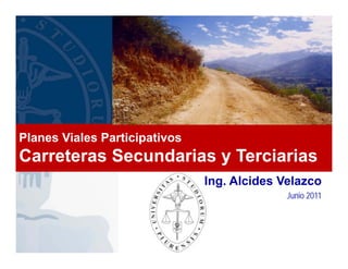 Ing. Alcides Velazco
Junio 2011
Planes Viales Participativos
Carreteras Secundarias y Terciarias
 