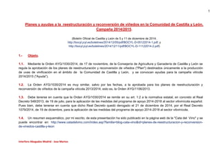 1
Interforo Abogados Madrid - Jose Martos
Planes y ayudas a la reestructuración y reconversión de viñedos en la Comunidad de Castilla y León.
Campaña 2014/2015.
(Boletín Oficial de Castilla y León de 5 y 11 de diciembre de 2014;
http://bocyl.jcyl.es/boletines/2014/12/05/pdf/BOCYL-D-05122014-1.pdf; y
http://bocyl.jcyl.es/boletines/2014/12/11/pdf/BOCYL-D-11122014-2.pdf)
1.- Objeto.
1.1. Mediante la Orden AYG/1030/2014, de 17 de noviembre, de la Consejería de Agricultura y Ganadería de Castilla y León se
regula la aprobación de los planes de reestructuración y reconversión de viñedos ("Plan") destinados únicamente a la producción
de uvas de vinificación en el ámbito de la Comunidad de Castilla y León, y se convocan ayudas para la campaña vitícola
2014/2015 ("Ayuda").
1.2. La Orden AYG/1030/2014 es muy similar, salvo por las fechas, a la aprobada para los planes de reestructuración y
reconversión de viñedos de la campaña vitícola 2013/2014, esto es, la Orden AYG/1106/2013.
1.3. Debe tenerse en cuenta que la Orden AYG/1030/2014 se remite en su art. 1.2 a la normativa estatal, en concreto al Real
Decreto 548/2013, de 19 de julio, para la aplicación de las medidas del programa de apoyo 2014-2018 al sector vitivinícola español.
Pues bien, debe tenerse en cuenta que dicho Real Decreto quedó derogado el 21 de diciembre de 2014, por el Real Decreto
1079/2014, de 19 de diciembre, para la aplicación de las medidas del programa de apoyo 2014-2018 al sector vitivinícola.
1.4. Un resumen esquemático, por mi escrito, de esta presentación ha sido publicado en la página web de la "Cata del Vino" y se
puede encontrar en: http://www.catadelvino.com/index.asp?familia=blog-cata-vino&id=planes-de-reestructuracion-y-reconversion-
de-vinedos-castilla-y-leon
 