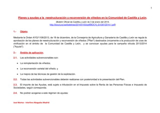 1
Jose Martos - Interforo Abogados Madrid
Planes y ayudas a la reestructuración y reconversión de viñedos en la Comunidad de Castilla y León.
(Boletín Oficial de Castilla y León de 3 de enero del 2014;
http://bocyl.jcyl.es/boletines/2014/01/03/pdf/BOCYL-D-03012014-1.pdf)
1.- Objeto.
Mediante la Orden AYG/1106/2013, de 18 de diciembre, de la Consejería de Agricultura y Ganadería de Castilla y León se regula la
aprobación de los planes de reestructuración y reconversión de viñedos ("Plan") destinados únicamente a la producción de uvas de
vinificación en el ámbito de la Comunidad de Castilla y León, y se convocan ayudas para la campaña vitícola 2013/2014
("Ayuda").
2.- Ámbito de aplicación.
2.1. Las actividades subvencionables son:
 La reimplantación de viñedos;
 La reconversión varietal del viñedo; y
 La mejora de las técnicas de gestión de la explotación.
2.2. Todas las actividades subvencionables deberán realizarse con posterioridad a la presentación del Plan.
2.3. El importe de las Ayudas, está sujeto a tributación en el Impuesto sobre la Renta de las Personas Físicas e Impuesto de
Sociedades, según corresponda.
2.4. No podrán acogerse a este régimen de ayudas:
 