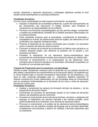 escolar, diseñando y aplicando situaciones y estrategias didácticas acordes al nivel
escolar donde desempeñará su actividad profesional.
Finalidades formativas
Con los cursos contemplados en este trayecto de formación, se pretende:
Impulsar el desarrollo de la identidad profesional, a partir del reconocimiento de
las dimensiones que estructuran el trabajo docente, para fortalecer el
compromiso y la responsabilidad con la profesión.
Promover una formación psicopedagógica que les permita indagar, comprender
y analizar las problemáticas centrales de la realidad educativa relacionadas con
su práctica docente.
Crear ambientes propicios para el aprendizaje, considerando la diversidad y
complejidad en el aula, las interacciones entre los sujetos, las relaciones con los
contenidos y los aspectos infraestructurales.
Propiciar el desarrollo de los valores universales para concebir a la educación
como un derecho de todos los seres humanos.
Favorecer el estudio de la historia de la educación en México para ubicarla en un
contexto temporal amplio, que relacione al presente con el pasado y con
escenarios de futuro.
Posibilitar la adquisición de los elementos teórico-metodológicos para
comprender las características actuales de la educación básica en nuestro país.
Promover el reconocimiento y la revalorización de las diferencias como
principios para la atención educativa a la diversidad, fomentando la igualdad y la
inclusión en una escuela para todos.
Trayecto de Preparación para la enseñanza y el aprendizaje
Aborda el saber disciplinario necesario para el desarrollo de una práctica docente de
alta calidad, trascendiendo los requerimientos de la educación básica. Se pretende que
el futuro maestro logre un dominio conceptual e instrumental de las disciplinas y, con
base en éste, proponga estrategias para su tratamiento didáctico específico. El
trayecto concentra los cursos relacionados con las principales áreas de conocimiento
que se consideran fundamentales en la formación de los niños y niñas de educación
primaria de nuestro país.
Finalidades formativas:
Analizar y comprender los campos de formación del plan de estudios y de los
programas de educación básica.
Comprender los procesos de aprendizaje escolar en los niveles de educación
básica y las disciplinas que los conforman.
Favorecer el conocimiento de las estructuras teóricas, principios y categorías del
lenguaje, la matemática, las ciencias naturales y las ciencias sociales, como
parte fundamental de su formación como docente de educación básica.
Promover el conocimiento y el análisis de los elementos teórico-metodológicos
relacionados con las prácticas sociales del lenguaje que le permitan desarrollar
competencias comunicativas y adquirir los métodos y técnicas específicas para
su enseñanza.

 
