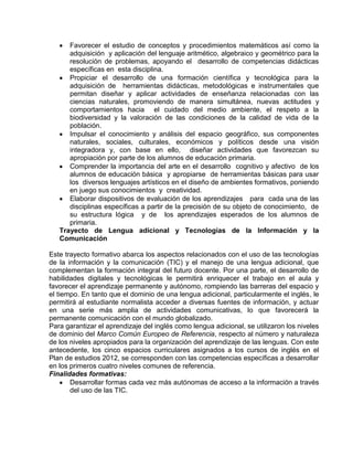 Favorecer el estudio de conceptos y procedimientos matemáticos así como la
adquisición y aplicación del lenguaje aritmético, algebraico y geométrico para la
resolución de problemas, apoyando el desarrollo de competencias didácticas
específicas en esta disciplina.
Propiciar el desarrollo de una formación científica y tecnológica para la
adquisición de herramientas didácticas, metodológicas e instrumentales que
permitan diseñar y aplicar actividades de enseñanza relacionadas con las
ciencias naturales, promoviendo de manera simultánea, nuevas actitudes y
comportamientos hacia el cuidado del medio ambiente, el respeto a la
biodiversidad y la valoración de las condiciones de la calidad de vida de la
población.
Impulsar el conocimiento y análisis del espacio geográfico, sus componentes
naturales, sociales, culturales, económicos y políticos desde una visión
integradora y, con base en ello, diseñar actividades que favorezcan su
apropiación por parte de los alumnos de educación primaria.
Comprender la importancia del arte en el desarrollo cognitivo y afectivo de los
alumnos de educación básica y apropiarse de herramientas básicas para usar
los diversos lenguajes artísticos en el diseño de ambientes formativos, poniendo
en juego sus conocimientos y creatividad.
Elaborar dispositivos de evaluación de los aprendizajes para cada una de las
disciplinas específicas a partir de la precisión de su objeto de conocimiento, de
su estructura lógica y de los aprendizajes esperados de los alumnos de
primaria.
Trayecto de Lengua adicional y Tecnologías de la Información y la
Comunicación
Este trayecto formativo abarca los aspectos relacionados con el uso de las tecnologías
de la información y la comunicación (TIC) y el manejo de una lengua adicional, que
complementan la formación integral del futuro docente. Por una parte, el desarrollo de
habilidades digitales y tecnológicas le permitirá enriquecer el trabajo en el aula y
favorecer el aprendizaje permanente y autónomo, rompiendo las barreras del espacio y
el tiempo. En tanto que el dominio de una lengua adicional, particularmente el inglés, le
permitirá al estudiante normalista acceder a diversas fuentes de información, y actuar
en una serie más amplia de actividades comunicativas, lo que favorecerá la
permanente comunicación con el mundo globalizado.
Para garantizar el aprendizaje del inglés como lengua adicional, se utilizaron los niveles
de dominio del Marco Común Europeo de Referencia, respecto al número y naturaleza
de los niveles apropiados para la organización del aprendizaje de las lenguas. Con este
antecedente, los cinco espacios curriculares asignados a los cursos de inglés en el
Plan de estudios 2012, se corresponden con las competencias específicas a desarrollar
en los primeros cuatro niveles comunes de referencia.
Finalidades formativas:
Desarrollar formas cada vez más autónomas de acceso a la información a través
del uso de las TIC.

 