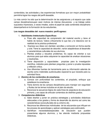 contendidos, las actividades y las experiencias formativas que con mayor probabilidad
permitiría lograr los rasgos del perfil deseable.
Lo más común ha sido que la determinación de las asignaturas y el espacio que cada
campo disciplinarioocupan sean motivos de intensa discusiones y se trabaje sobre
supuestos imprecisos, a veces irreales, sobre el papel de cada contendido disciplinario
desempeñará en la formación de los estudiantes.
Los rasgos deseables del nuevo maestro: perfil egreso:
1. Habilidades Intelectuales Específicas:
a. Pose alta capacidad de comprensión del material escrito y tiene el
habito de lectura; Valora críticamente lo que lee y lo relaciona con la
realidad de la práctica profesional.
b. Expresa sus ideas con claridad, sencillas y corrección en forma escrita
y oral; Tiene la capacidad de describir, narrar adaptándose al desarrollo
y características culturales de sus alumnos.
c. Plantea analiza y resuelve problemas; Es capaz de orientar a sus
alumnos para que estos adquieran la capacidad de analizar situaciones
y resolverlas.
d. Tiene disposición y capacidades propicias para la investigación
científica, métodos para plantear preguntas y poner a prueba repuestas
y reflexión critica.
e. Usa diferentes fuentes de herramienta para su información además de
escrita como materiales audiovisuales especial la que necesita para su
actividad física.
2. Domino de los contenidos de enseñanza.
a. Conoce con profundidad los contenidos, el propósito, enfoque que
establecen la enseñanza.
b. Tiene domino de los campos disciplinarios para manejar con seguridad
y fluidez de los temas incluidos en el plan de estudio.
c. Reconoce la secuencia lógica de cada línea de asignatura de educación
primaria, y es capaz de articular contenidos de distintos grados.
3. Competencias didácticas
a. Sabe diseñar y poner en práctica estrategias y actividades didácticas
adecuadas a los grados y forma de desarrollo de alumno así como las
características socioculturales de su entorno etc.
b. Reconoce las diferencias individuales de los educandos que influyen en
los proceso de aprendizajes y aplican estrategias para estimularlo.
c. Identifican necesidadesespeciales de educación que pueden
presentarse algunos alumnos, y las atiende mediante propuestas
didácticas.

 